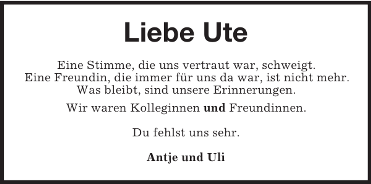 <p>Liebe Ute<br />Eine Stimme, die uns vertraut war, schweigt.<br />Eine Freundin, die immer für uns da war, ist nicht mehr.<br />Was bleibt, sind unsere Erinnerungen.<br />Wir waren Kolleginnen und Freundinnen.<br />Du fehlst uns sehr.<br />Antje und Uli</p>