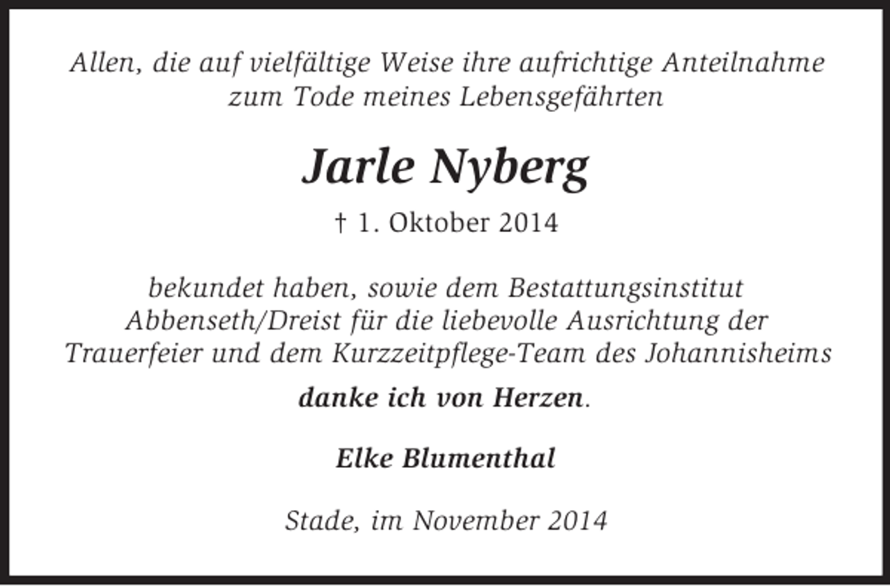 <p>Allen, die auf vielfältige Weise ihre aufrichtige Anteilnahme zum Tode meines Lebensgefährten<br />Jarle Nyberg<br />† 1. Oktober 2014<br />bekundet haben, sowie dem Bestattungsinstitut<br />Abbenseth/Dreist für die liebevolle Ausrichtung der<br />Trauerfeier und dem Kurzzeitpflege-Team des Johannisheims danke ich von Herzen.<br />Elke Blumenthal<br />Stade, im November 2014</p>