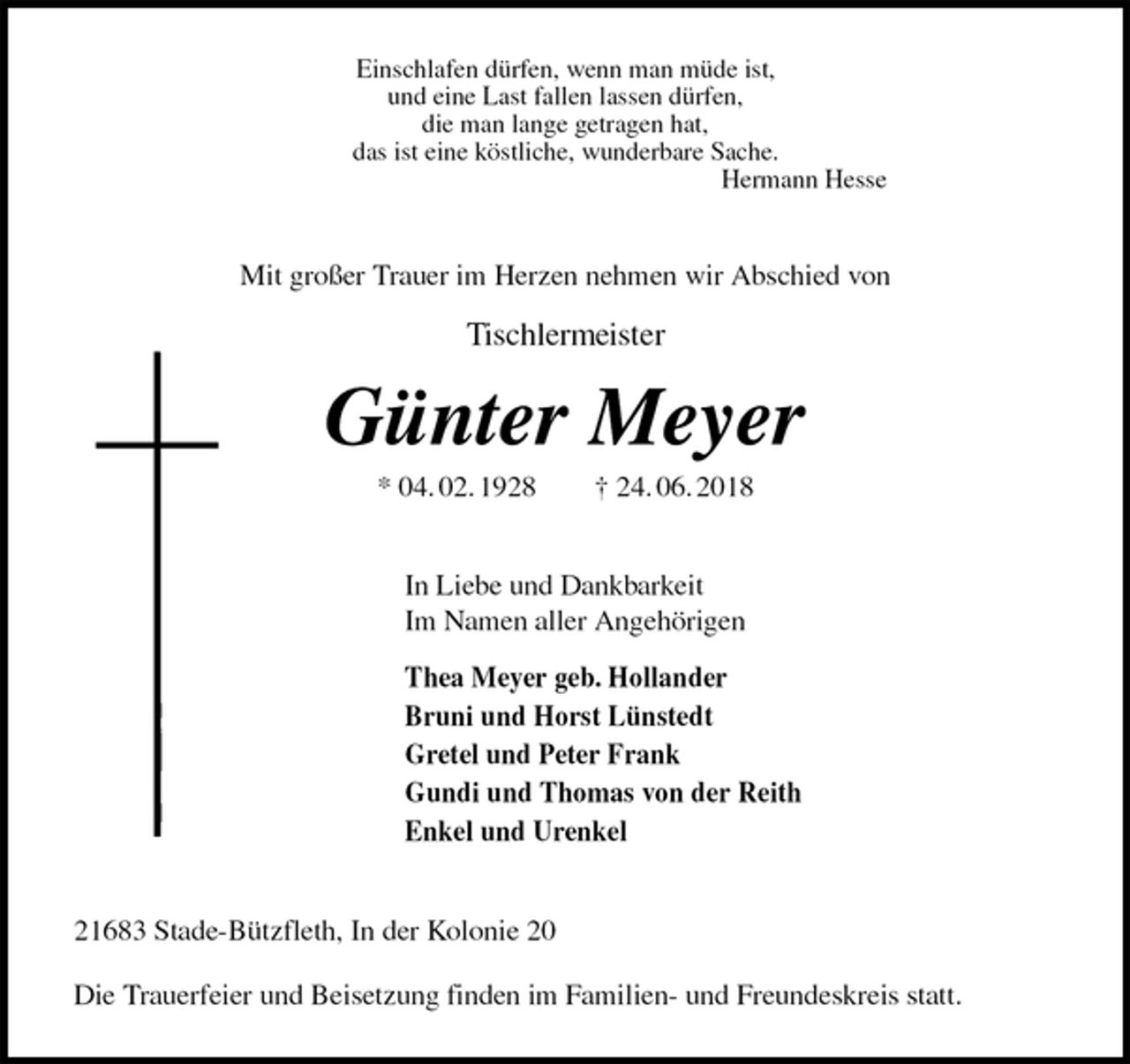 <p>Einschlafen dürfen, wenn man müde ist,<br />und eine Last fallen lassen dürfen,<br />die man lange getragen hat,<br />das ist eine köstliche, wunderbare Sache.<br />Hermann Hesse<br />Mit großer Trauer im Herzen nehmen wir Abschied von</p>
<p>Tischlermeister<br />Günter Meyer<br />* 04. 02. 1928 † 24. 06. 2018<br />In Liebe und Dankbarkeit<br />Im Namen aller Angehörigen<br />Thea Meyer geb. Hollander<br />Bruni und Horst Lünstedt<br />Gretel und Peter Frank<br />Gundi und Thomas von der Reith<br />Enkel und Urenkel<br />21683 Stade-Bützfleth, In der Kolonie 20</p>
<p>Die Trauerfeier und Beisetzung finden im Familien- und Freundeskreis statt.</p>