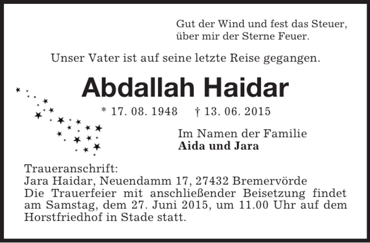 <p>Gut der Wind und fest das Steuer,<br />über mir der Sterne Feuer.<br />Unser Vater ist auf seine letzte Reise gegangen.<br />Abdallah Haidar<br />* 17. 08. 1948 † 13. 06. 2015<br />Im Namen der Familie<br />Aida und Jara<br />Traueranschrift:<br />Jara Haidar, Neuendamm 17, 27432 Bremervörde<br />Die Trauerfeier mit anschließender Beisetzung findet am Samstag, dem 27. Juni 2015, um 11.00 Uhr auf dem Horstfriedhof in Stade statt.</p>