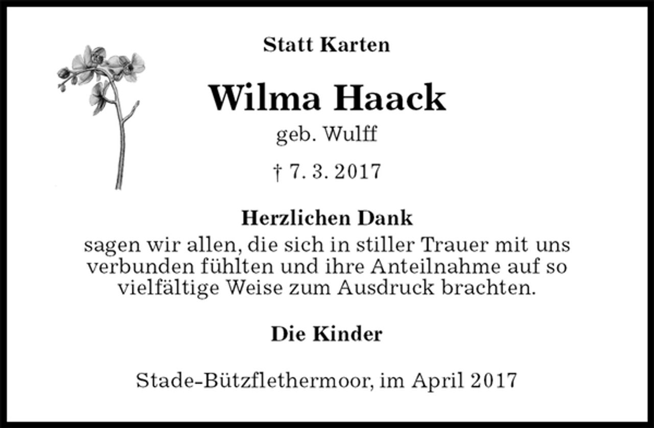 <p>Statt Karten<br />Wilma Haack<br />geb. Wulff<br />† 7. 3. 2017<br />Herzlichen Dank<br />sagen wir allen, die sich in stiller Trauer mit uns<br />verbunden fühlten und ihre Anteilnahme auf so<br />vielfältige Weise zum Ausdruck brachten.<br />Die Kinder<br />Stade-Bützflethermoor, im April 2017</p>