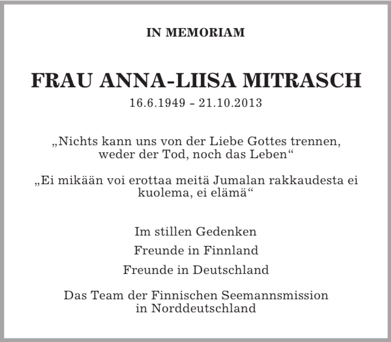 <p>IN MEMORIAM<br />FRAU ANNA-LIISA MITRASCH<br />16.6.1949 - 21.10.2013<br />„Nichts kann uns von der Liebe Gottes trennen,<br />weder der Tod, noch das Leben“</p>
<p>„Ei mikään voi erottaa meitä Jumalan rakkaudesta ei kuolema, ei elämä“<br />Im stillen Gedenken<br />Freunde in Finnland<br />Freunde in Deutschland</p>
<p>Das Team der Finnischen Seemannsmission<br />in Norddeutschland</p>