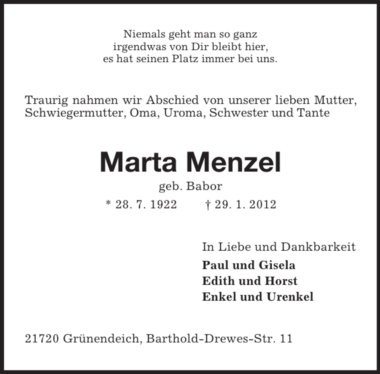 <p>Niemals geht man so ganz<br />irgendwas von Dir bleibt hier,<br />es hat seinen Platz immer bei uns.</p><p>Traurig nahmen wir Abschied von unserer lieben Mutter,<br />Schwiegermutter, Oma, Uroma, Schwester und Tante</p><p>Marta Menzel<br />geb. Babor<br />* 28. 7. 1922<br />† 29. 1. 2012<br />In Liebe und Dankbarkeit<br />Paul und Gisela<br />Edith und Horst<br />Enkel und Urenkel</p><p>21720 Grünendeich, Barthold-Drewes-Str. 11</p>