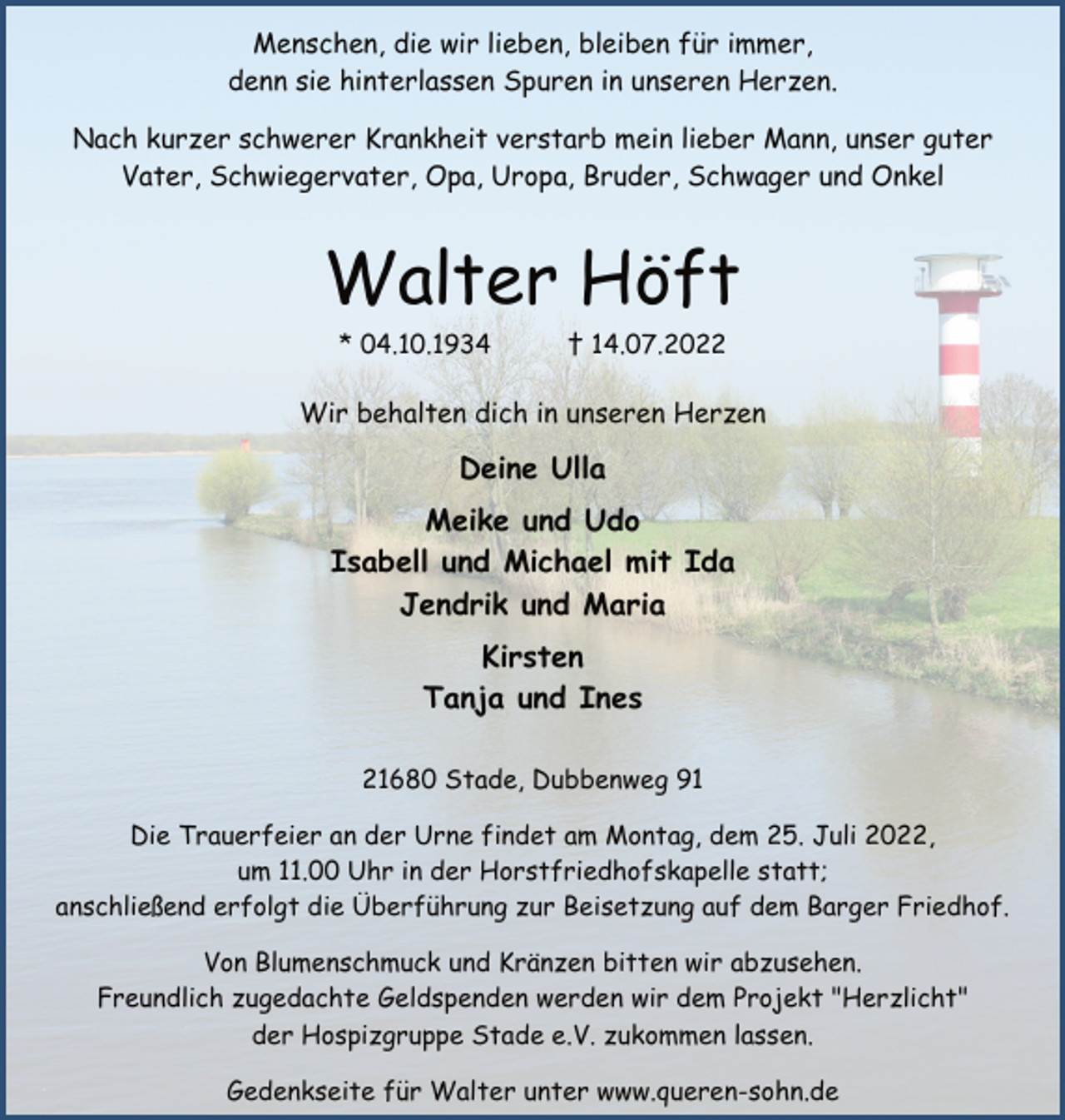 <p>Menschen, die wir lieben, bleiben für immer,<br />denn sie hinterlassen Spuren in unseren Herzen.<br />Nach kurzer schwerer Krankheit verstarb mein lieber Mann, unser guter Vater, Schwiegervater, Opa, Uropa, Bruder, Schwager und Onkel<br />Walter Höft<br />* 04.10.1934 † 14.07.2022<br />Wir behalten dich in unseren Herzen<br />Deine Ulla<br />Meike und Udo<br />Isabell und Michael mit Ida<br />Jendrik und Maria<br />Kirsten<br />Tanja und Ines<br />21680 Stade, Dubbenweg 91<br />Die Trauerfeier an der Urne findet am Montag, dem 25. Juli 2022,<br />um 11.00 Uhr in der Horstfriedhofskapelle statt;<br />anschließend erfolgt die Überführung zur Beisetzung auf dem Barger Friedhof.<br />Von Blumenschmuck und Kränzen bitten wir abzusehen.<br />Freundlich zugedachte Geldspenden werden wir dem Projekt "Herzlicht" der Hospizgruppe Stade e.V. zukommen lassen.<br />Gedenkseite für Walter unter www.queren-sohn.de</p>