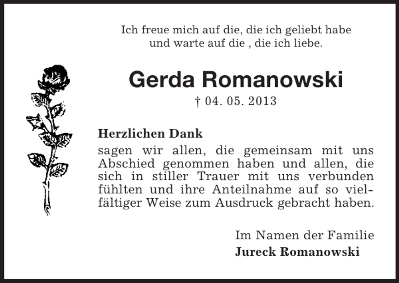 <p>Ich freue mich auf die, die ich geliebt habe<br />und warte auf die , die ich liebe.</p><p>Gerda Romanowski<br />† 04. 05. 2013<br />Herzlichen Dank<br />sagen wir allen, die gemeinsam mit uns<br />Abschied genommen haben und allen, die<br />sich in stiller Trauer mit uns verbunden<br />fühlten und ihre Anteilnahme auf so vielfältiger Weise zum Ausdruck gebracht haben.<br />Im Namen der Familie<br />Jureck Romanowski</p>