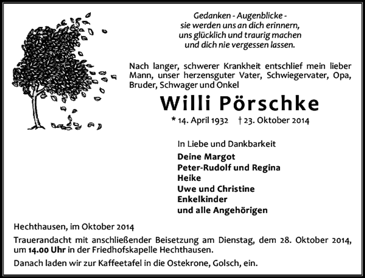 <p>Gedanken - Augenblicke sie werden uns an dich erinnern,<br />uns glücklich und traurig machen<br />und dich nie vergessen lassen.<br />Nach langer, schwerer Krankheit entschlief mein lieber<br />Mann, unser herzensguter Vater, Schwiegervater, Opa,<br />Bruder, Schwager und Onkel</p><p>Willi Pörschke<br />* 14. April 1932</p><p>† 23. Oktober 2014</p><p>In Liebe und Dankbarkeit<br />Deine Margot<br />Peter-Rudolf und Regina<br />Heike<br />Uwe und Christine<br />Enkelkinder<br />und alle Angehörigen<br />Hechthausen, im Oktober 2014<br />Trauerandacht mit anschließender Beisetzung am Dienstag, dem 28. Oktober 2014,<br />um 14.00 Uhr in der Friedhofskapelle Hechthausen.<br />Danach laden wir zur Kaffeetafel in die Ostekrone, Golsch, ein.</p>