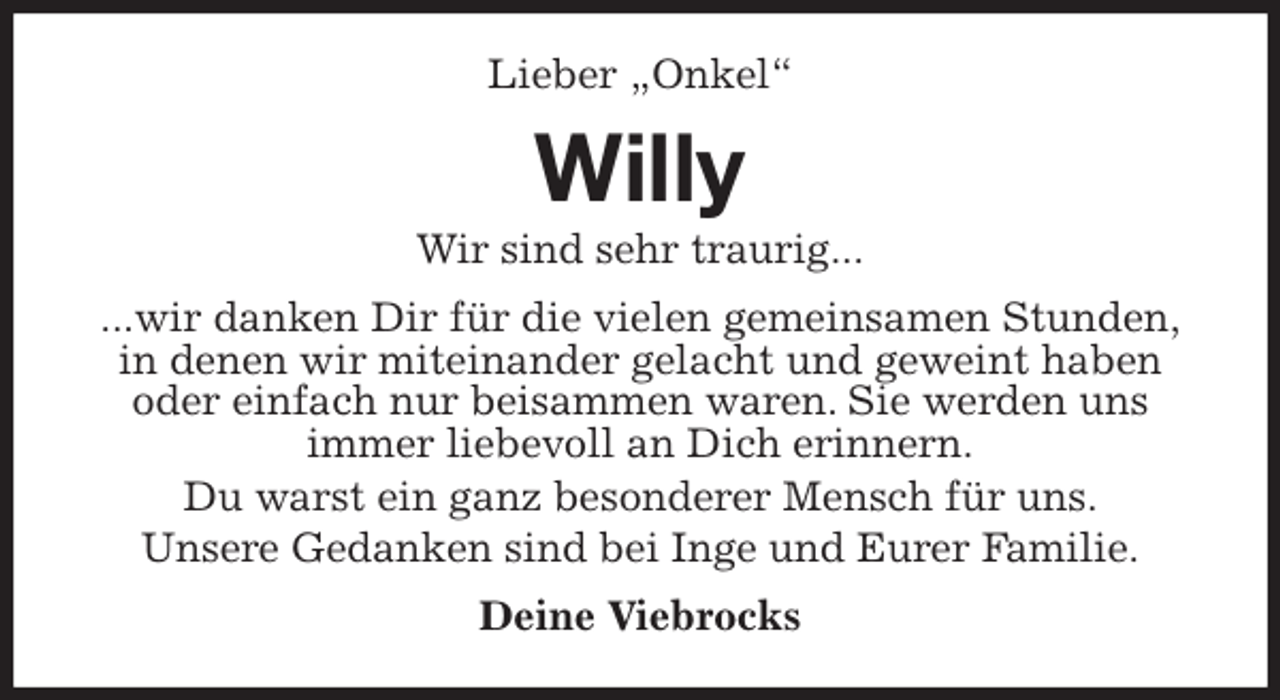 <p>Lieber „Onkel“<br />Willy<br />Wir sind sehr traurig...<br />...wir danken Dir für die vielen gemeinsamen Stunden,<br />in denen wir miteinander gelacht und geweint haben<br />oder einfach nur beisammen waren. Sie werden uns<br />immer liebevoll an Dich erinnern.<br />Du warst ein ganz besonderer Mensch für uns.<br />Unsere Gedanken sind bei Inge und Eurer Familie.<br />Deine Viebrocks</p>