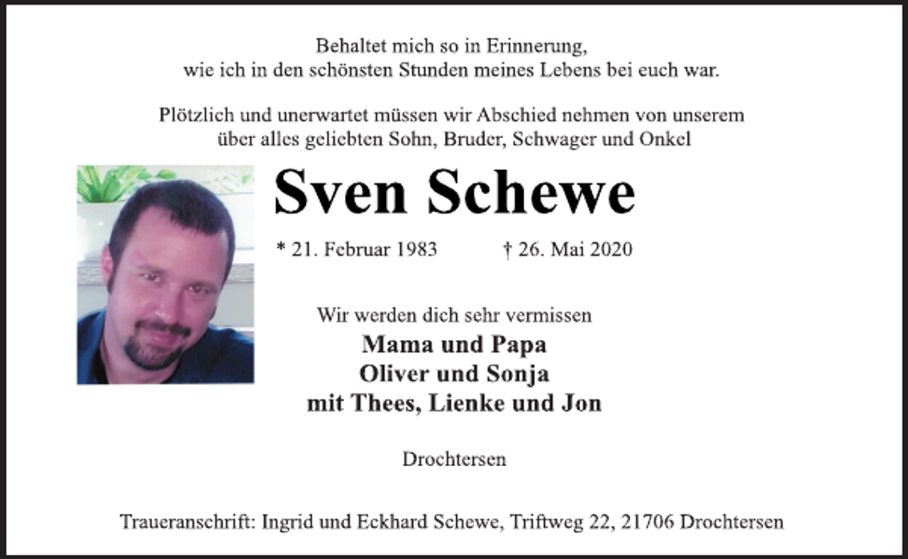 <p>Behaltet mich so in Erinnerung,<br />wie ich in den schönsten Stunden meines Lebens bei euch war.</p>
<p>Plötzlich und unerwartet müssen wir Abschied nehmen von unserem über alles geliebten Sohn, Bruder, Schwager und Onkel<br />Sven Schewe<br />* 21. Februar 1983 † 26. Mai 2020<br />Wir werden dich sehr vermissen<br />Mama und Papa<br />Oliver und Sonja<br />mit Thees, Lienke und Jon<br />Drochtersen<br />Traueranschrift: Ingrid und Eckhard Schewe, Triftweg 22, 21706 Drochtersen</p>