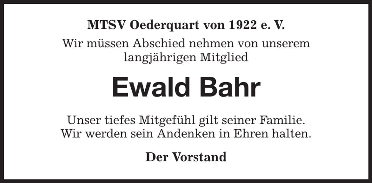 <p>MTSV Oederquart von 1922 e. V.<br />Wir müssen Abschied nehmen von unserem<br />langjährigen Mitglied<br />Ewald Bahr<br />Unser tiefes Mitgefühl gilt seiner Familie.<br />Wir werden sein Andenken in Ehren halten.<br />Der Vorstand</p>