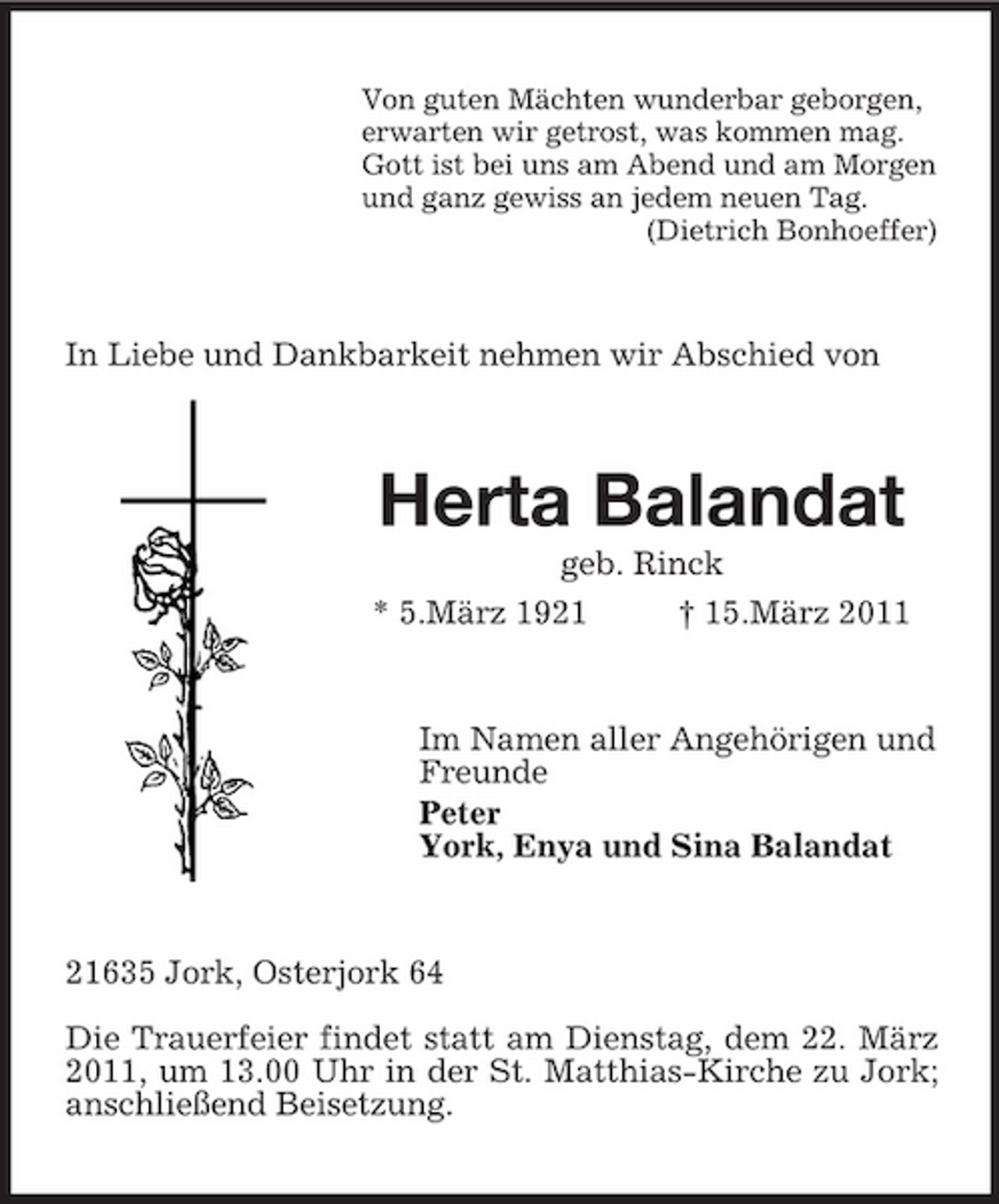 <p>Von guten Mächten wunderbar geborgen, erwarten wir getrost, was kommen mag. Gott ist bei uns am Abend und am Morgen und ganz gewiss an jedem neuen Tag. (Dietrich Bonhoeffer)</p><p>In Liebe und Dankbarkeit nehmen wir Abschied von</p><p>Herta Balandat<br />geb. Rinck * 5.März 1921 † 15.März 2011</p><p>Im Namen aller Angehörigen und Freunde Peter York, Enya und Sina Balandat</p><p>21635 Jork, Osterjork 64 Die Trauerfeier findet statt am Dienstag, dem 22. März 2011, um 13.00 Uhr in der St. Matthias-Kirche zu Jork; anschließend Beisetzung.</p>