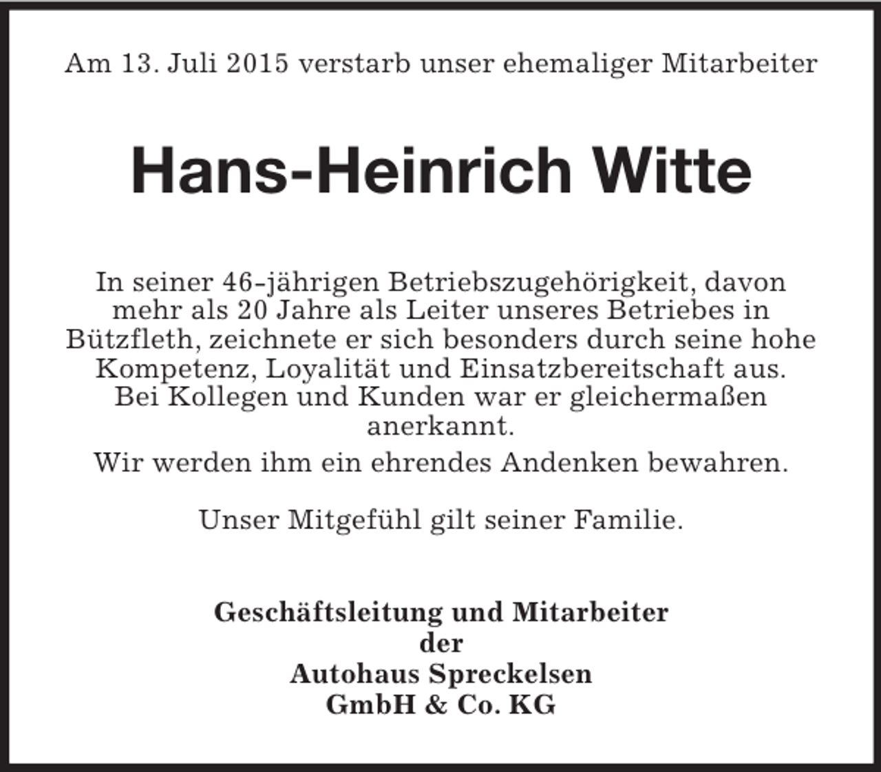 <p>Am 13. Juli 2015 verstarb unser ehemaliger Mitarbeiter<br />Hans-Heinrich Witte<br />In seiner 46-jährigen Betriebszugehörigkeit, davon mehr als 20 Jahre als Leiter unseres Betriebes in<br />Bützfleth, zeichnete er sich besonders durch seine hohe Kompetenz, Loyalität und Einsatzbereitschaft aus.<br />Bei Kollegen und Kunden war er gleichermaßen<br />anerkannt.<br />Wir werden ihm ein ehrendes Andenken bewahren.</p><p>Unser Mitgefühl gilt seiner Familie.<br />Geschäftsleitung und Mitarbeiter<br />der<br />Autohaus Spreckelsen<br />GmbH</p>
