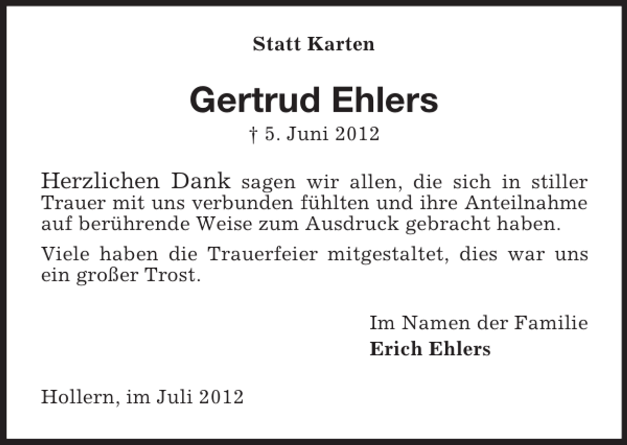 <p>Statt Karten</p><p>Gertrud Ehlers<br />† 5. Juni 2012</p><p>Herzlichen Dank sagen wir allen, die sich in stiller<br />Trauer mit uns verbunden fühlten und ihre Anteilnahme<br />auf berührende Weise zum Ausdruck gebracht haben.<br />Viele haben die Trauerfeier mitgestaltet, dies war uns<br />ein großer Trost.<br />Im Namen der Familie<br />Erich Ehlers<br />Hollern, im Juli 2012</p>