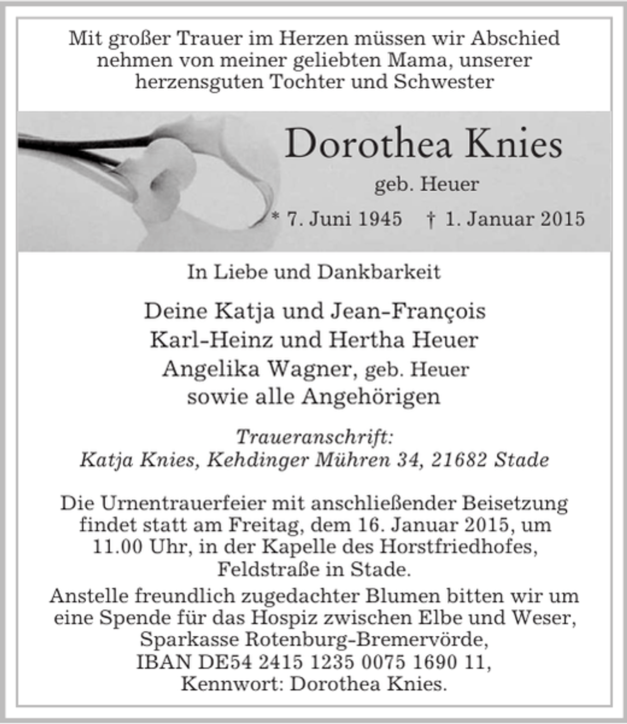 <p>Mit großer Trauer im Herzen müssen wir Abschied<br />nehmen von meiner geliebten Mama, unserer<br />herzensguten Tochter und Schwester</p><p>Dorothea Knies<br />geb. Heuer<br />* 7. Juni 1945 † 1. Januar 2015<br />In Liebe und Dankbarkeit<br />Deine Katja und Jean-François<br />Karl-Heinz und Hertha Heuer<br />Angelika Wagner, geb. Heuer<br />sowie alle Angehörigen<br />Traueranschrift:<br />Katja Knies, Kehdinger Mühren 34, 21682 Stade</p><p>Die Urnentrauerfeier mit anschließender Beisetzung<br />findet statt am Freitag, dem 16. Januar 2015, um<br />11.00 Uhr, in der Kapelle des Horstfriedhofes,<br />Feldstraße in Stade.<br />Anstelle freundlich zugedachter Blumen bitten wir um<br />eine Spende für das Hospiz zwischen Elbe und Weser,<br />Sparkasse Rotenburg-Bremervörde,<br />IBAN DE54 2415 1235 0075 1690 11,<br />Kennwort: Dorothea Knies.</p>