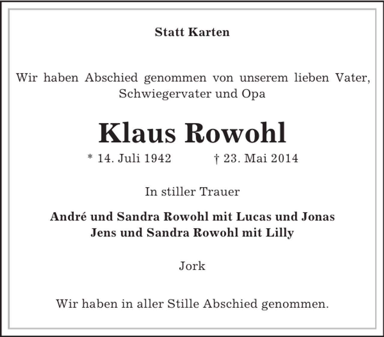<p>Statt Karten</p><p>Wir haben Abschied genommen von unserem lieben Vater, Schwiegervater und Opa<br />Klaus Rowohl<br />* 14. Juli 1942 † 23. Mai 2014<br />In stiller Trauer</p><p>André und Sandra Rowohl mit Lucas und Jonas<br />Jens und Sandra Rowohl mit Lilly<br />Jork</p><p>Wir haben in aller Stille Abschied genommen.</p>