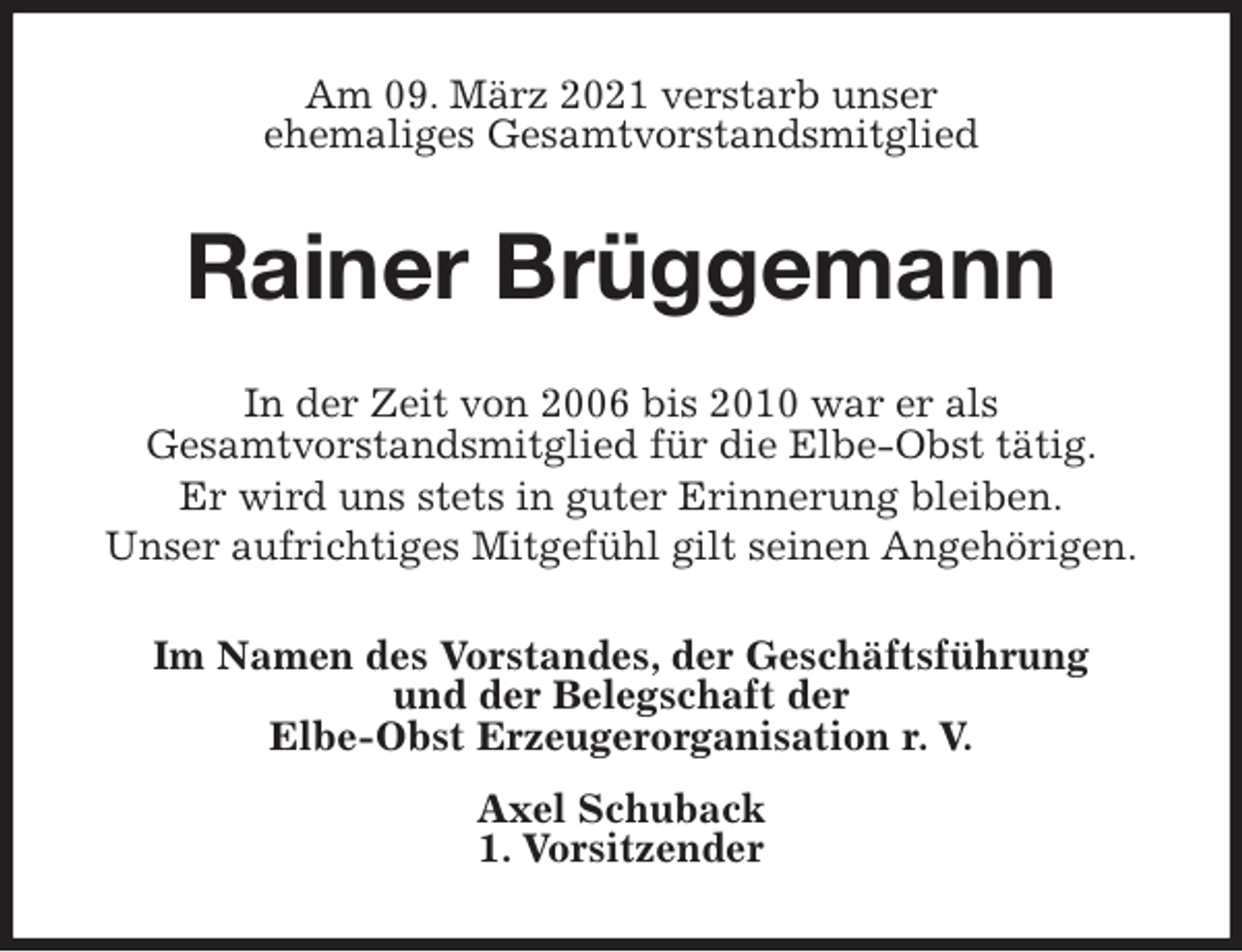 <p>Am 09. März 2021 verstarb unser<br />ehemaliges Gesamtvorstandsmitglied<br />Rainer Brüggemann<br />In der Zeit von 2006 bis 2010 war er als<br />Gesamtvorstandsmitglied für die Elbe-Obst tätig.<br />Er wird uns stets in guter Erinnerung bleiben.<br />Unser aufrichtiges Mitgefühl gilt seinen Angehörigen.<br />Im Namen des Vorstandes, der Geschäftsführung<br />und der Belegschaft der<br />Elbe-Obst Erzeugerorganisation r. V.<br />Axel Schuback<br />1. Vorsitzender</p>