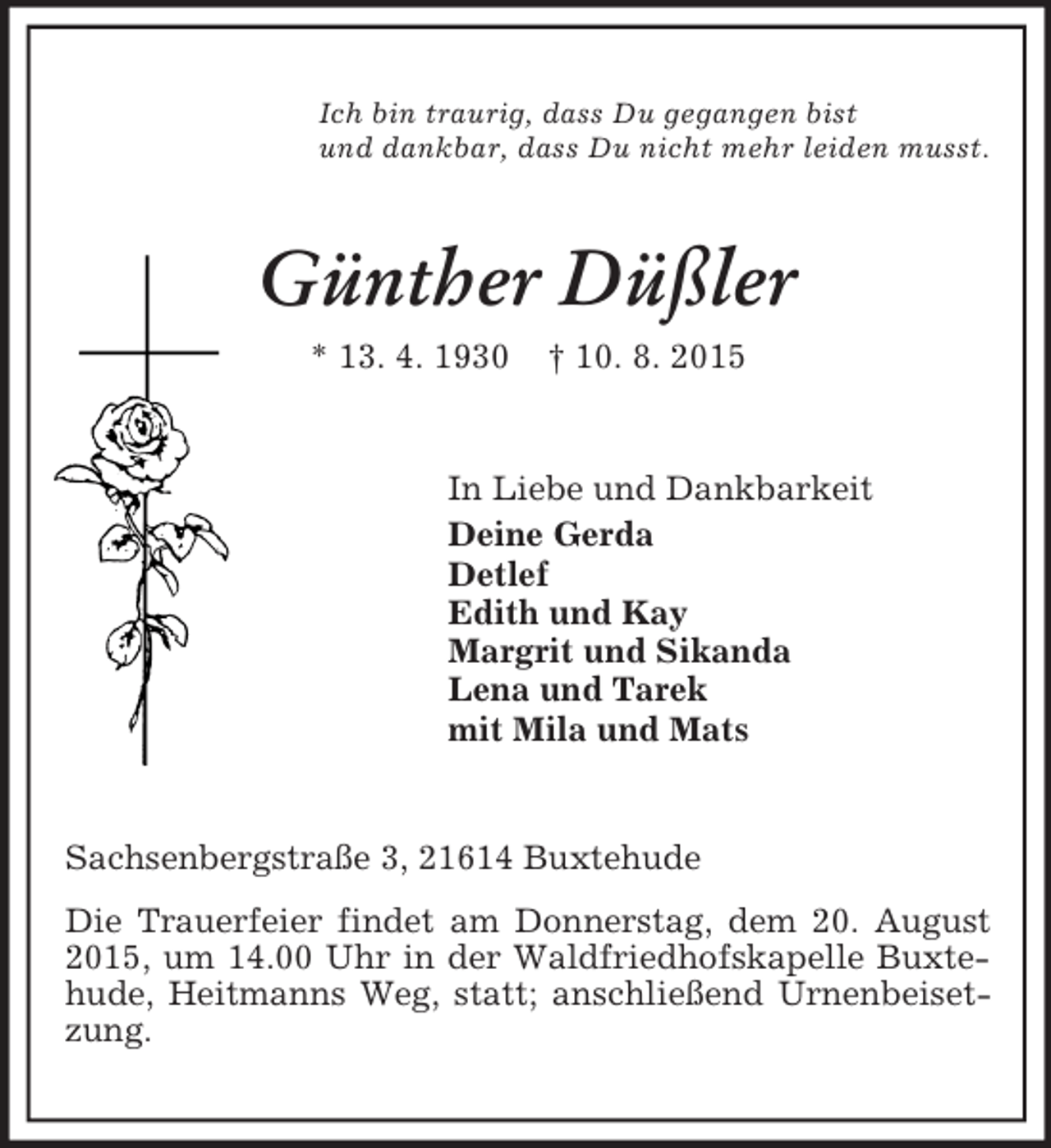 <p>Ich bin traurig, dass Du gegangen bist<br />und dankbar, dass Du nicht mehr leiden musst.<br />Günther Düßler<br />* 13. 4. 1930 † 10. 8. 2015<br />In Liebe und Dankbarkeit<br />Deine Gerda<br />Detlef<br />Edith und Kay<br />Margrit und Sikanda<br />Lena und Tarek<br />mit Mila und Mats<br />Sachsenbergstraße 3, 21614 Buxtehude<br />Die Trauerfeier findet am Donnerstag, dem 20. August 2015, um 14.00 Uhr in der Waldfriedhofskapelle Buxtehude, Heitmanns Weg, statt; anschließend Urnenbeisetzung.</p>