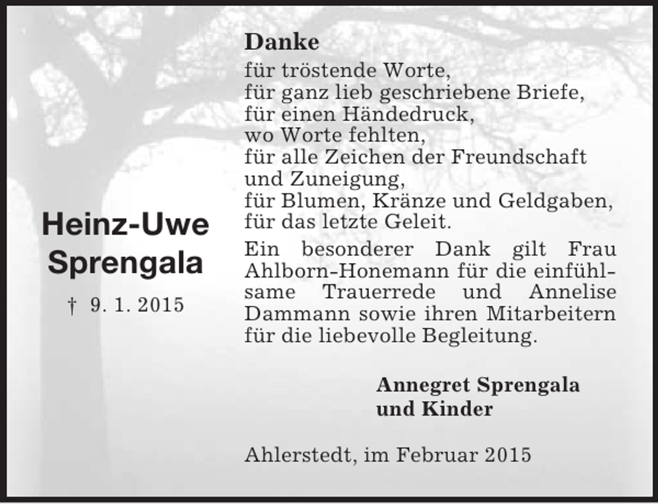 <p>Heinz-Uwe<br />Sprengala<br />† 9. 1. 2015<br />Danke<br />für tröstende Worte,<br />für ganz lieb geschriebene Briefe,<br />für einen Händedruck,<br />wo Worte fehlten,<br />für alle Zeichen der Freundschaft<br />und Zuneigung,<br />für Blumen, Kränze und Geldgaben,<br />für das letzte Geleit.<br />Ein besonderer Dank gilt Frau<br />Ahlborn-Honemann für die einfühlsame Trauerrede und Annelise Dammann sowie ihren Mitarbeitern für die liebevolle Begleitung.<br />Annegret Sprengala<br />und Kinder<br />Ahlerstedt, im Februar 2015</p>