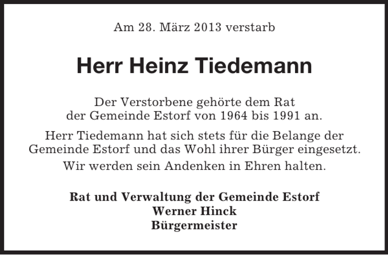 <p>Am 28. März 2013 verstarb</p><p>Herr Heinz Tiedemann<br />Der Verstorbene gehörte dem Rat<br />der Gemeinde Estorf von 1964 bis 1991 an.<br />Herr Tiedemann hat sich stets für die Belange der<br />Gemeinde Estorf und das Wohl ihrer Bürger eingesetzt.<br />Wir werden sein Andenken in Ehren halten.<br />Rat und Verwaltung der Gemeinde Estorf<br />Werner Hinck<br />Bürgermeister</p>