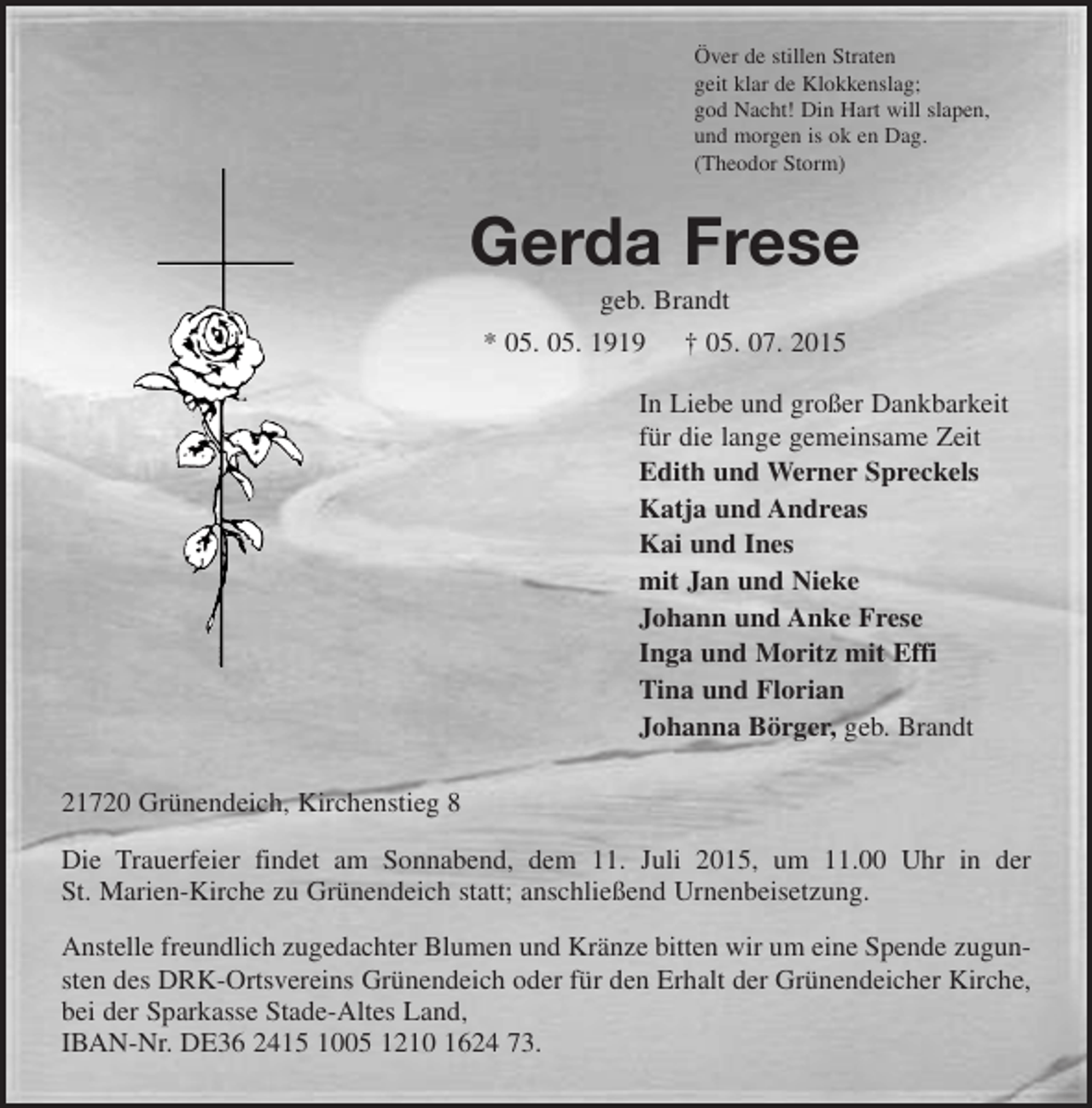 <p>Över de stillen Straten<br />geit klar de Klokkenslag;<br />god Nacht! Din Hart will slapen,<br />und morgen is ok en Dag.<br />(Theodor Storm)<br />Gerda Frese<br />geb. Brandt<br />* 05. 05. 1919 † 05. 07. 2015<br />In Liebe und großer Dankbarkeit<br />für die lange gemeinsame Zeit<br />Edith und Werner Spreckels<br />Katja und Andreas<br />Kai und Ines<br />mit Jan und Nieke<br />Johann und Anke Frese<br />Inga und Moritz mit Effi<br />Tina und Florian<br />Johanna Börger, geb. Brandt<br />21720 Grünendeich, Kirchenstieg 8<br />Die Trauerfeier findet am Sonnabend, dem 11. Juli 2015, um 11.00 Uhr in der St. Marien-Kirche zu Grünendeich statt; anschließend Urnenbeisetzung.<br />Anstelle freundlich zugedachter Blumen und Kränze bitten wir um eine Spende zugunsten des DRK-Ortsvereins Grünendeich oder für den Erhalt der Grünendeicher Kirche, bei der Sparkasse Stade-Altes Land,<br />IBAN-Nr. DE36 2415 1005 1210 1624 73.</p>
