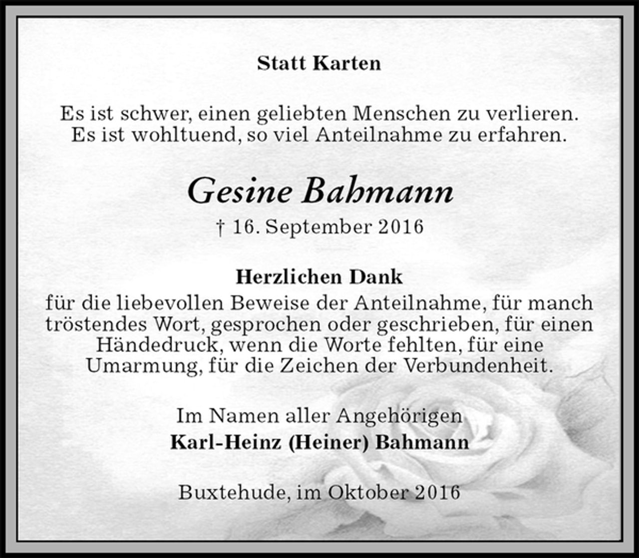 <p>Statt Karten<br />Es ist schwer, einen geliebten Menschen zu verlieren.<br />Es ist wohltuend, so viel Anteilnahme zu erfahren.<br />Gesine Bahmann<br />† 16. September 2016<br />Herzlichen Dank<br />für die liebevollen Beweise der Anteilnahme, für manch<br />tröstendes Wort, gesprochen oder geschrieben, für einen<br />Händedruck, wenn die Worte fehlten, für eine<br />Umarmung, für die Zeichen der Verbundenheit.<br />Im Namen aller Angehörigen<br />Karl-Heinz (Heiner) Bahmann<br />Buxtehude, im Oktober 2016</p>