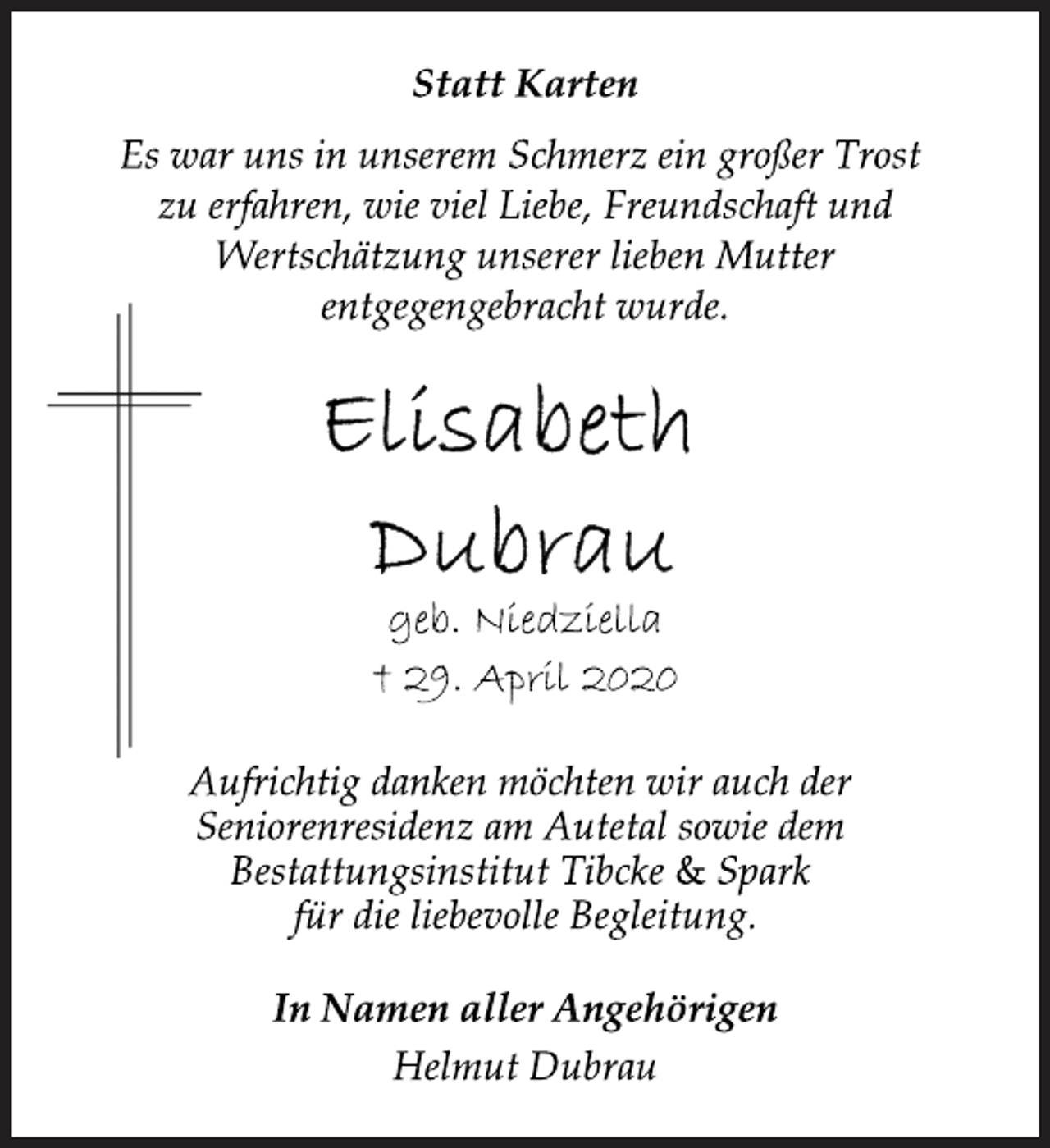 <p>Statt Karten<br />Es war uns in unserem Schmerz ein großer Trost<br />zu erfahren, wie viel Liebe, Freundschaft und<br />Wertschätzung unserer lieben Mutter<br />entgegengebracht wurde.<br />Elisabeth<br />Dubrau<br />geb. Niedziella<br />29. April 2020<br />Aufrichtig danken möchten wir auch der<br />Seniorenresidenz am Autetal sowie dem<br />Bestattungsinstitut Tibcke &amp; Spark<br />für die liebevolle Begleitung.<br />In Namen aller Angehörigen<br />Helmut Dubrau</p>