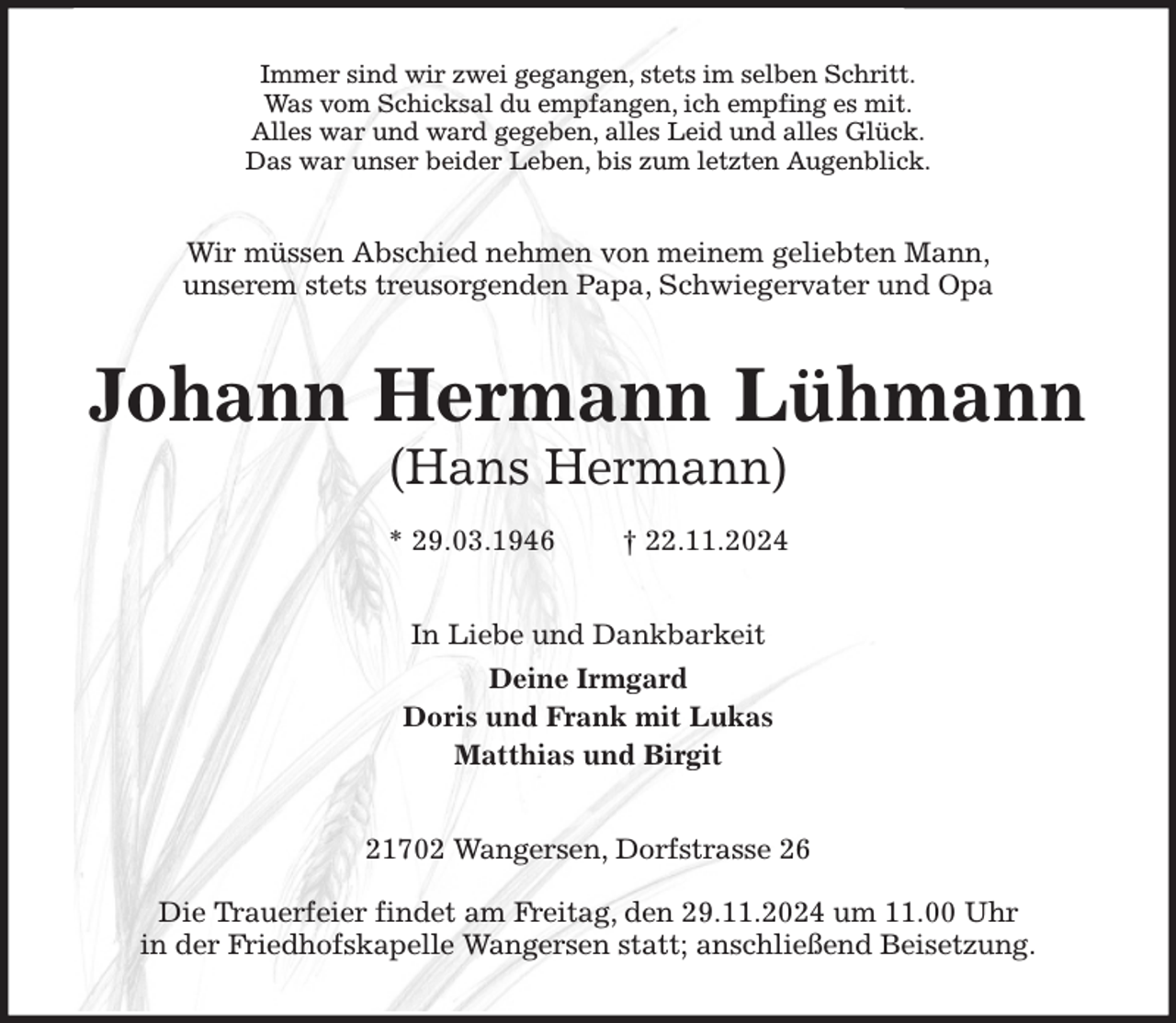 <p>Immer sind wir zwei gegangen, stets im selben Schritt.<br />Was vom Schicksal du empfangen, ich empfing es mit.<br />Alles war und ward gegeben, alles Leid und alles Glück.<br />Das war unser beider Leben, bis zum letzten Augenblick.<br />Wir müssen Abschied nehmen von meinem geliebten Mann,<br />unserem stets treusorgenden Papa, Schwiegervater und Opa<br />Johann Hermann Lühmann<br />(Hans Hermann)<br />* 29.03.1946 † 22.11.2024<br />In Liebe und Dankbarkeit<br />Deine Irmgard<br />Doris und Frank mit Lukas<br />Matthias und Birgit<br />21702 Wangersen, Dorfstrasse 26</p><p>Die Trauerfeier findet am Freitag, den 29.11.2024 um 11.00 Uhr<br />in der Friedhofskapelle Wangersen statt; anschließend Beisetzung.</p>