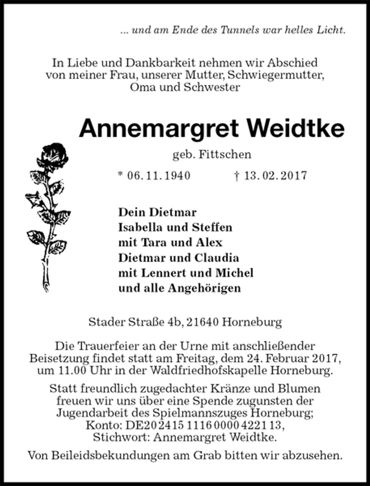 <p>... und am Ende des Tunnels war helles Licht.<br />In Liebe und Dankbarkeit nehmen wir Abschied<br />von meiner Frau, unserer Mutter, Schwiegermutter,<br />Oma und Schwester<br />Annemargret Weidtke<br />geb. Fittschen<br />* 06. 11. 1940 † 13. 02. 2017<br />Dein Dietmar<br />Isabella und Steffen<br />mit Tara und Alex<br />Dietmar und Claudia<br />mit Lennert und Michel<br />und alle Angehörigen<br />Stader Straße 4b, 21640 Horneburg</p><p>Die Trauerfeier an der Urne mit anschließender<br />Beisetzung findet statt am Freitag, dem 24. Februar 2017, um 11.00 Uhr in der Waldfriedhofskapelle Horneburg.<br />Statt freundlich zugedachter Kränze und Blumen<br />freuen wir uns über eine Spende zugunsten der<br />Jugendarbeit des Spielmannszuges Horneburg;<br />Konto: DE20 2415 1116 0000 4221 13,<br />Stichwort: Annemargret Weidtke.<br />Von Beileidsbekundungen am Grab bitten wir abzusehen.</p>