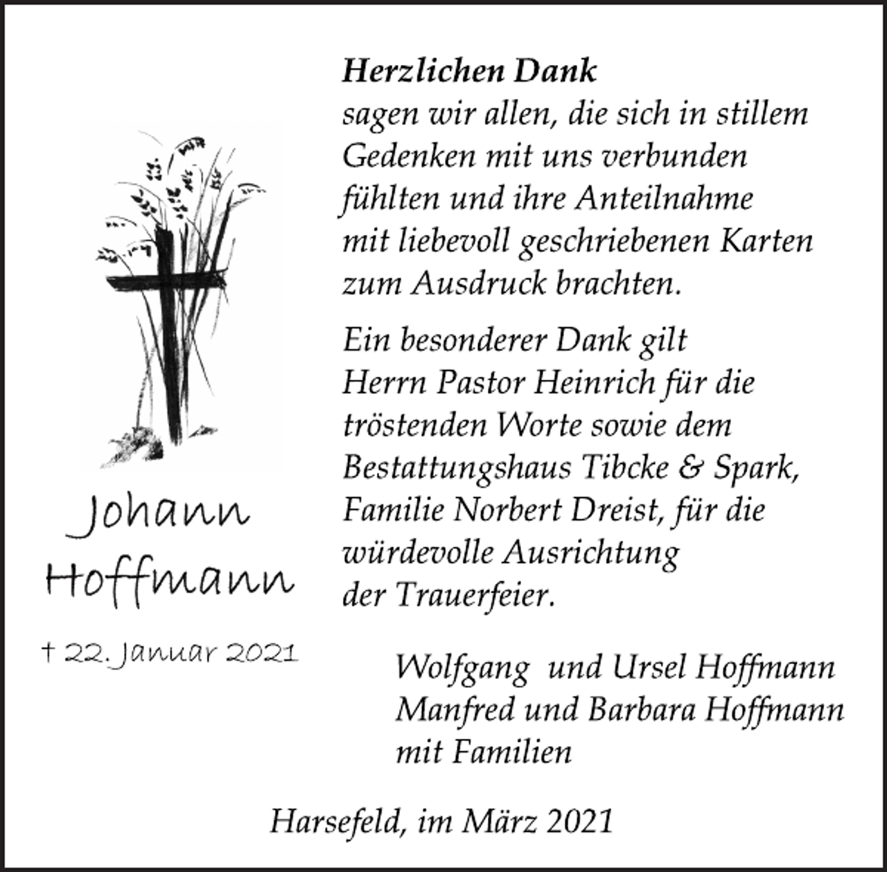 <p>Herzlichen Dank<br />sagen wir allen, die sich in stillem<br />Gedenken mit uns verbunden<br />fühlten und ihre Anteilnahme<br />mit liebevoll geschriebenen Karten<br />zum Ausdruck brachten.<br />Ein besonderer Dank gilt<br />Herrn Pastor Heinrich für die<br />tröstenden Worte sowie dem<br />Bestattungshaus Tibcke &amp; Spark,<br />Familie Norbert Dreist, für die<br />würdevolle Ausrichtung<br />der Trauerfeier.<br />Wolfgang und Ursel Hoffmann<br />Manfred und Barbara Hoffmann<br />mit Familien<br />Harsefeld, im März 2021<br />Johann<br />Hoffmann<br />† 22. Januar 2021</p>