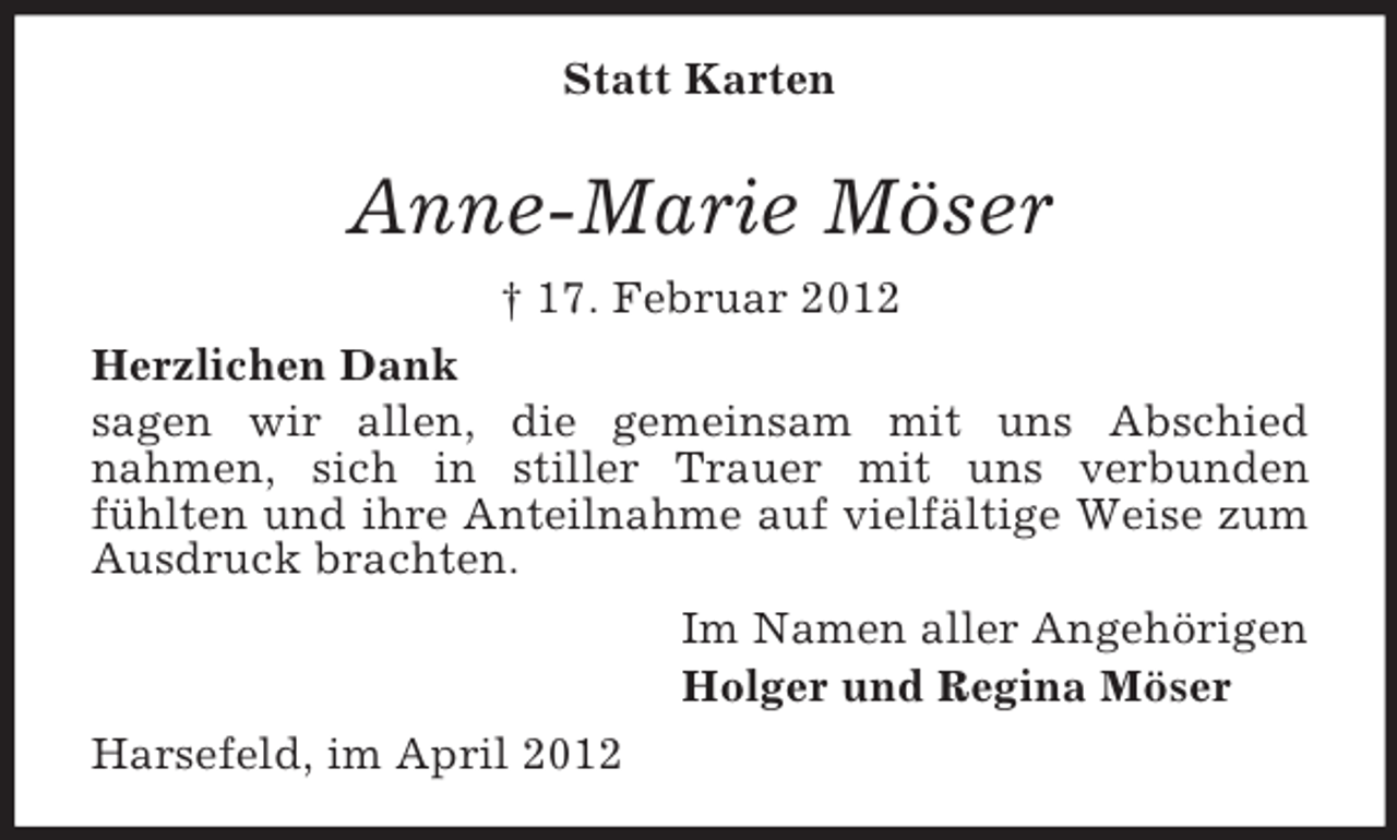 <p>Statt Karten</p><p>Anne-Marie Möser<br />† 17. Februar 2012<br />Herzlichen Dank<br />sagen wir allen, die gemeinsam mit uns Abschied<br />nahmen, sich in stiller Trauer mit uns verbunden<br />fühlten und ihre Anteilnahme auf vielfältige Weise zum<br />Ausdruck brachten.<br />Im Namen aller Angehörigen<br />Holger und Regina Möser<br />Harsefeld, im April 2012</p>