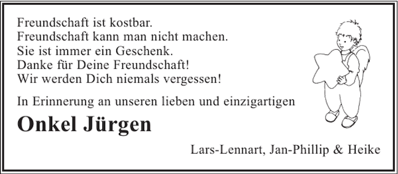 <p>Freundschaft ist kostbar.<br />Freundschaft kann man nicht machen.<br />Sie ist immer ein Geschenk.<br />Danke für Deine Freundschaft!<br />Wir werden Dich niemals vergessen!<br />In Erinnerung an unseren lieben und einzigartigen</p><p>Onkel Jürgen<br />Lars-Lennart, Jan-Phillip &amp; Heike</p>