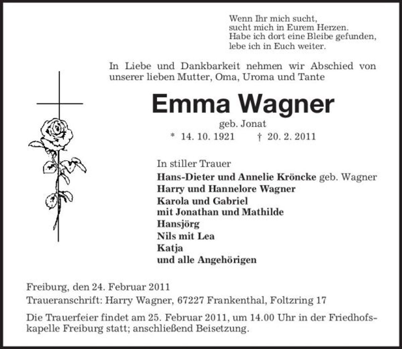 <p>Wenn Ihr mich sucht, sucht mich in Eurem Herzen. Habe ich dort eine Bleibe gefunden, lebe ich in Euch weiter.</p><p>In Liebe und Dankbarkeit nehmen wir Abschied von unserer lieben Mutter, Oma, Uroma und Tante</p><p>Emma Wagner<br />geb. Jonat * 14. 10. 1921 † 20. 2. 2011 In stiller Trauer Hans-Dieter und Annelie Kröncke geb. Wagner Harry und Hannelore Wagner Karola und Gabriel mit Jonathan und Mathilde Hansjörg Nils mit Lea Katja und alle Angehörigen Freiburg, den 24. Februar 2011 Traueranschrift: Harry Wagner, 67227 Frankenthal, Foltzring 17 Die Trauerfeier findet am 25. Februar 2011, um 14.00 Uhr in der Friedhofskapelle Freiburg statt; anschließend Beisetzung.</p>