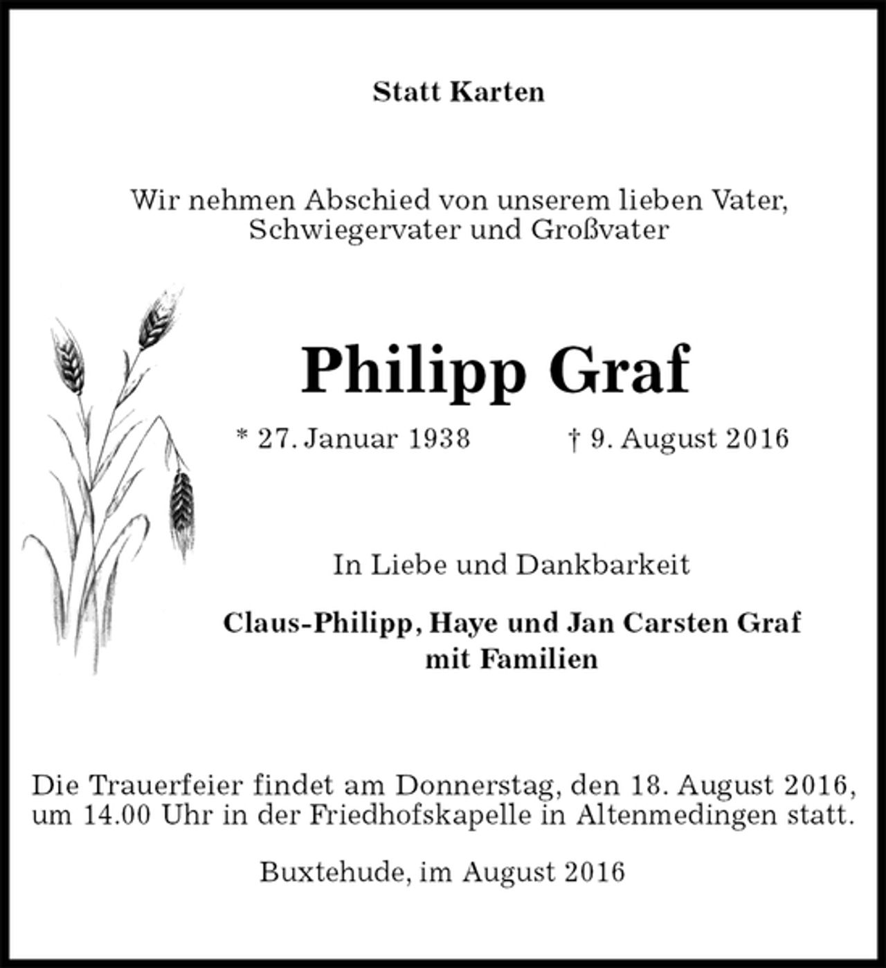 <p>Statt Karten<br />Wir nehmen Abschied von unserem lieben Vater,<br />Schwiegervater und Großvater<br />Philipp Graf<br />* 27. Januar 1938 † 9. August 2016<br />In Liebe und Dankbarkeit</p><p>Claus-Philipp, Haye und Jan Carsten Graf<br />mit Familien<br />Die Trauerfeier findet am Donnerstag, den 18. August 2016, um 14.00 Uhr in der Friedhofskapelle in Altenmedingen statt.</p><p>Buxtehude, im August 2016</p>