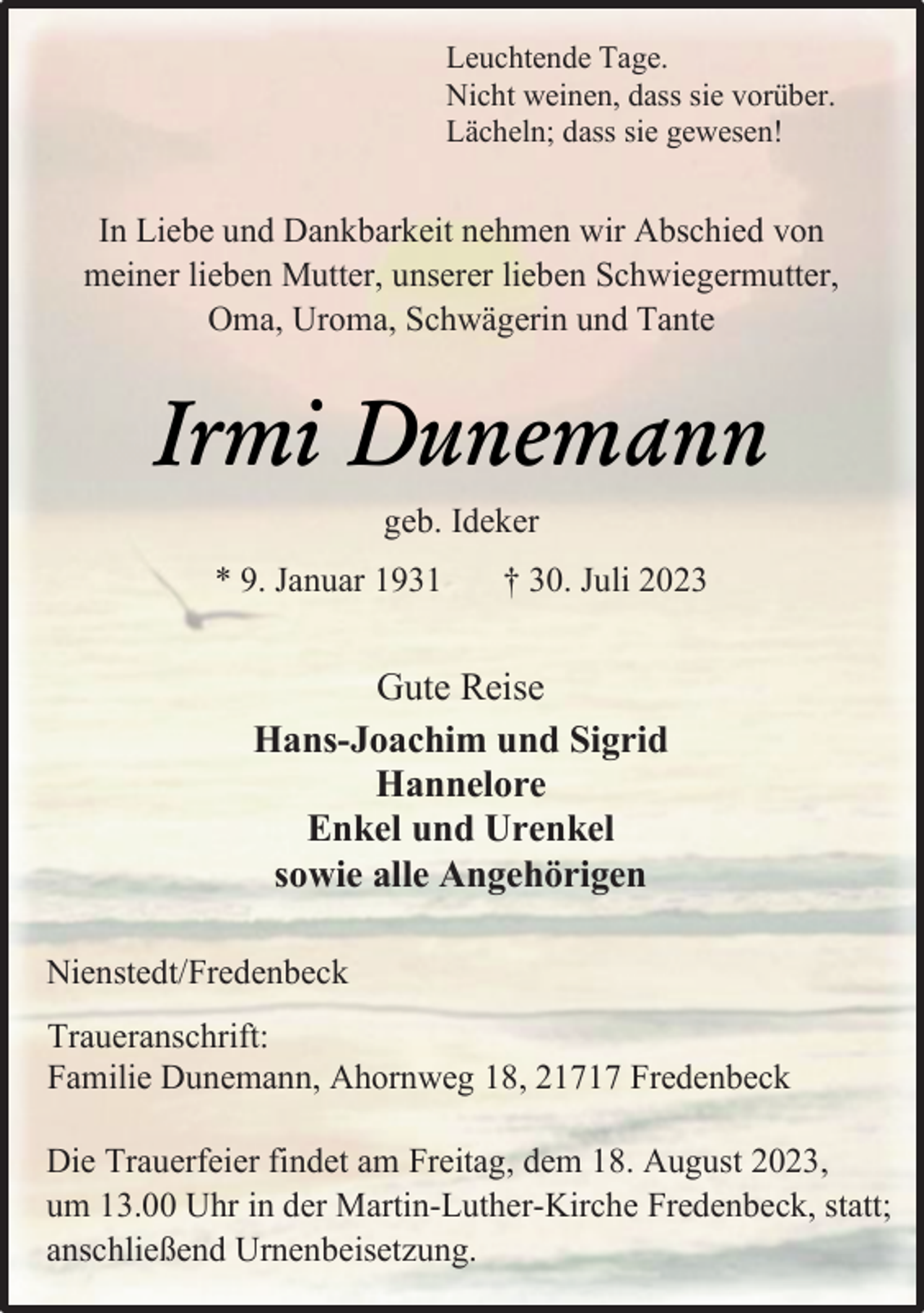 <p>In Liebe und Dankbarkeit nehmen wir Abschied von<br />meiner lieben Mutter, unserer lieben Schwiegermutter,<br />Oma, Uroma, Schwägerin und Tante<br />Irmi Dunemann<br />geb. Ideker<br />* 9. Januar 1931 † 30. Juli 2023<br />Gute Reise<br />Hans-Joachim und Sigrid<br />Hannelore<br />Enkel und Urenkel<br />sowie alle Angehörigen<br />Nienstedt/Fredenbeck<br />Traueranschrift:<br />Familie Dunemann, Ahornweg 18, 21717 Fredenbeck<br />Die Trauerfeier findet am Freitag, dem 18. August 2023,<br />um 13.00 Uhr in der Martin-Luther-Kirche Fredenbeck, statt;<br />anschließend Urnenbeisetzung.</p>