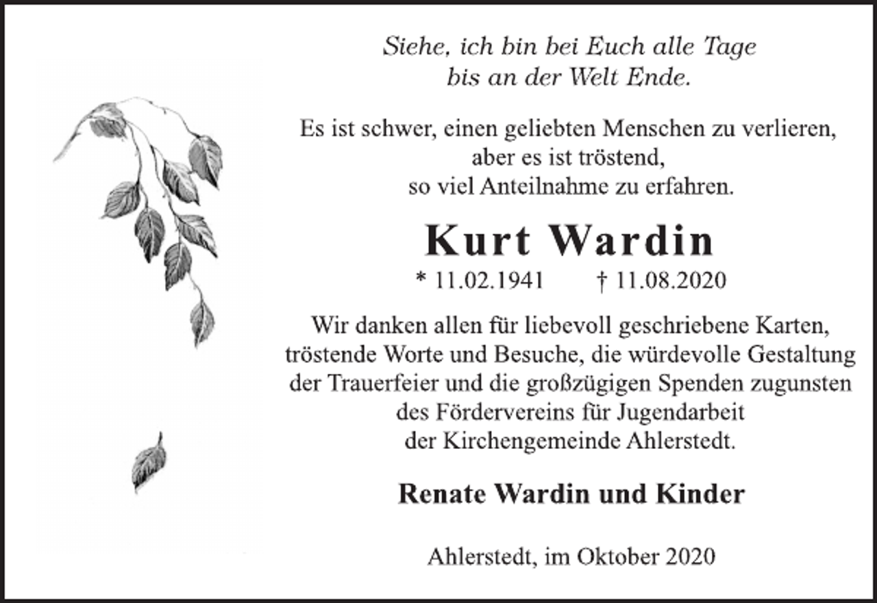 <p>Siehe, ich bin bei Euch alle Tage bis an der Welt Ende.<br />Es ist schwer, einen geliebten Menschen zu verlieren, aber es ist tröstend, so viel Anteilnahme zu erfahren.<br />Kurt Wardin * 11.02.1941 † 11.08.2020<br />Wir danken allen für liebevoll geschriebene Karten, tröstende Worte und Besuche, die würdevolle Gestaltung der Trauerfeier und die großzügigen Spenden zugunsten des Fördervereins für Jugendarbeit der Kirchengemeinde Ahlerstedt.<br />Renate Wardin und Kinder<br />Ahlerstedt, im Oktober 2020</p>