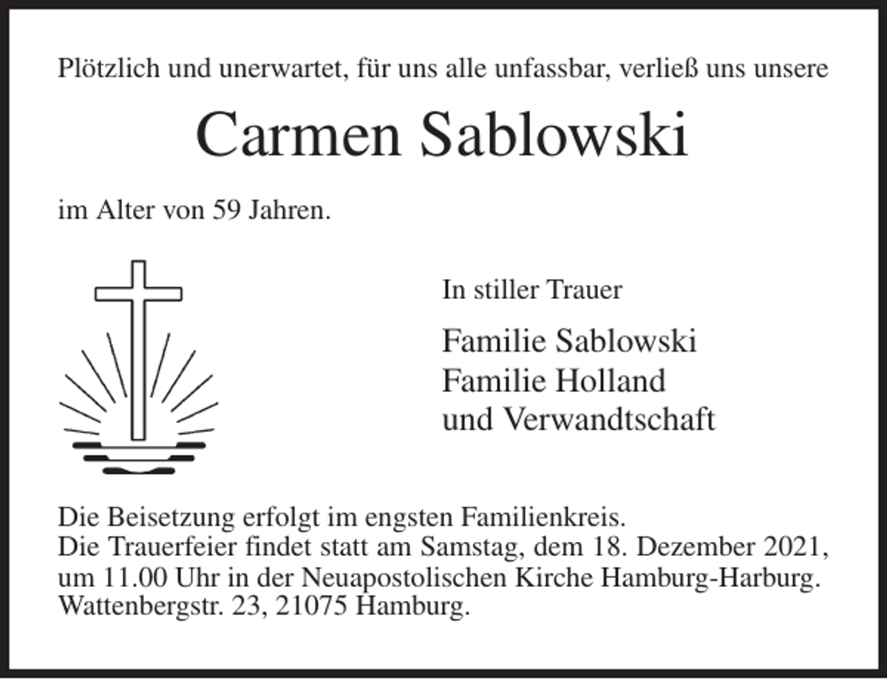 <p>Plötzlich und unerwartet, für uns alle unfassbar, verließ uns unsere<br />Carmen Sablowski<br />im Alter von 59 Jahren.<br />In stiller Trauer<br />Familie Sablowski<br />Familie Holland<br />und Verwandtschaft<br />Die Beisetzung erfolgt im engsten Familienkreis.<br />Die Trauerfeier findet statt am Samstag, dem 18. Dezember 2021, um 11.00 Uhr in der Neuapostolischen Kirche Hamburg-Harburg.<br />Wattenbergstr. 23, 21075 Hamburg.</p>