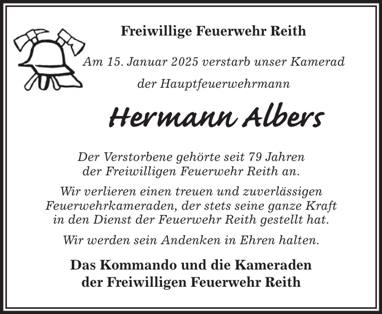 <p>Freiwillige Feuerwehr Reith</p><p>Am 15. Januar 2025 verstarb unser Kamerad<br />der Hauptfeuerwehrmann<br />Hermann Albers<br />Der Verstorbene gehörte seit 79 Jahren<br />der Freiwilligen Feuerwehr Reith an.<br />Wir verlieren einen treuen und zuverlässigen<br />Feuerwehrkameraden, der stets seine ganze Kraft<br />in den Dienst der Feuerwehr Reith gestellt hat.<br />Wir werden sein Andenken in Ehren halten.<br />Das Kommando und die Kameraden<br />der Freiwilligen Feuerwehr Reith</p>