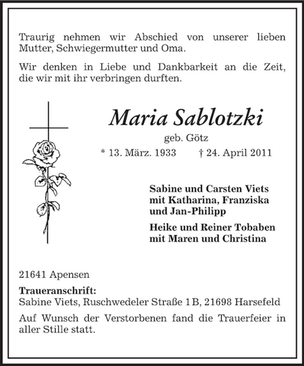 <p>Traurig nehmen wir Abschied von unserer lieben Mutter, Schwiegermutter und Oma. Wir denken in Liebe und Dankbarkeit an die Zeit, die wir mit ihr verbringen durften.</p><p>Maria Sablotzki<br />geb. Götz * 13. März. 1933 † 24. April 2011</p><p>Sabine und Carsten Viets mit Katharina, Franziska und Jan-Philipp Heike und Reiner Tobaben mit Maren und Christina</p><p>21641 Apensen Traueranschrift: Sabine Viets, Ruschwedeler Straße 1 B, 21698 Harsefeld Auf Wunsch der Verstorbenen fand die Trauerfeier in aller Stille statt.</p>