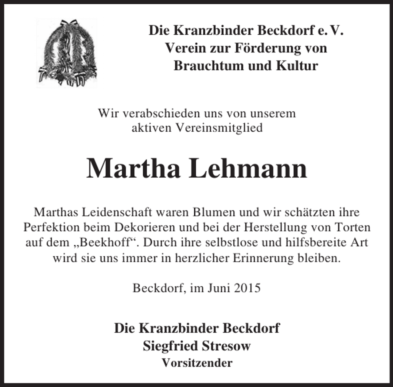 <p>Die Kranzbinder Beckdorf e. V.<br />Verein zur Förderung von<br />Brauchtum und Kultur</p><p>Wir verabschieden uns von unserem<br />aktiven Vereinsmitglied<br />Martha Lehmann<br />Marthas Leidenschaft waren Blumen und wir schätzten ihre<br />Perfektion beim Dekorieren und bei der Herstellung von Torten auf dem „Beekhoff“. Durch ihre selbstlose und hilfsbereite Art wird sie uns immer in herzlicher Erinnerung bleiben.</p><p>Beckdorf, im Juni 2015<br />Die Kranzbinder Beckdorf<br />Siegfried Stresow<br />Vorsitzender</p>