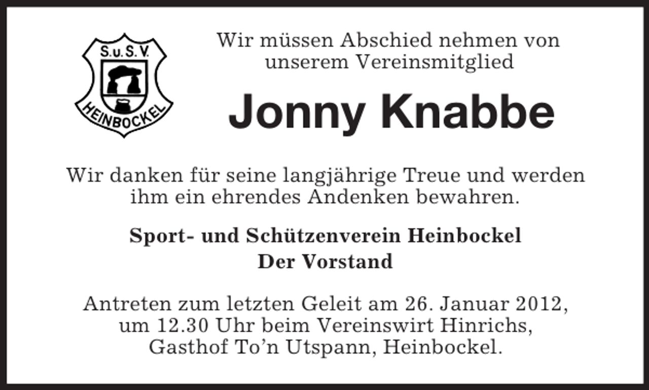 <p>Wir müssen Abschied nehmen von<br />unserem Vereinsmitglied</p><p>Jonny Knabbe<br />Wir danken für seine langjährige Treue und werden<br />ihm ein ehrendes Andenken bewahren.<br />Sport- und Schützenverein Heinbockel<br />Der Vorstand<br />Antreten zum letzten Geleit am 26. Januar 2012,<br />um 12.30 Uhr beim Vereinswirt Hinrichs,<br />Gasthof To’n Utspann, Heinbockel.</p>