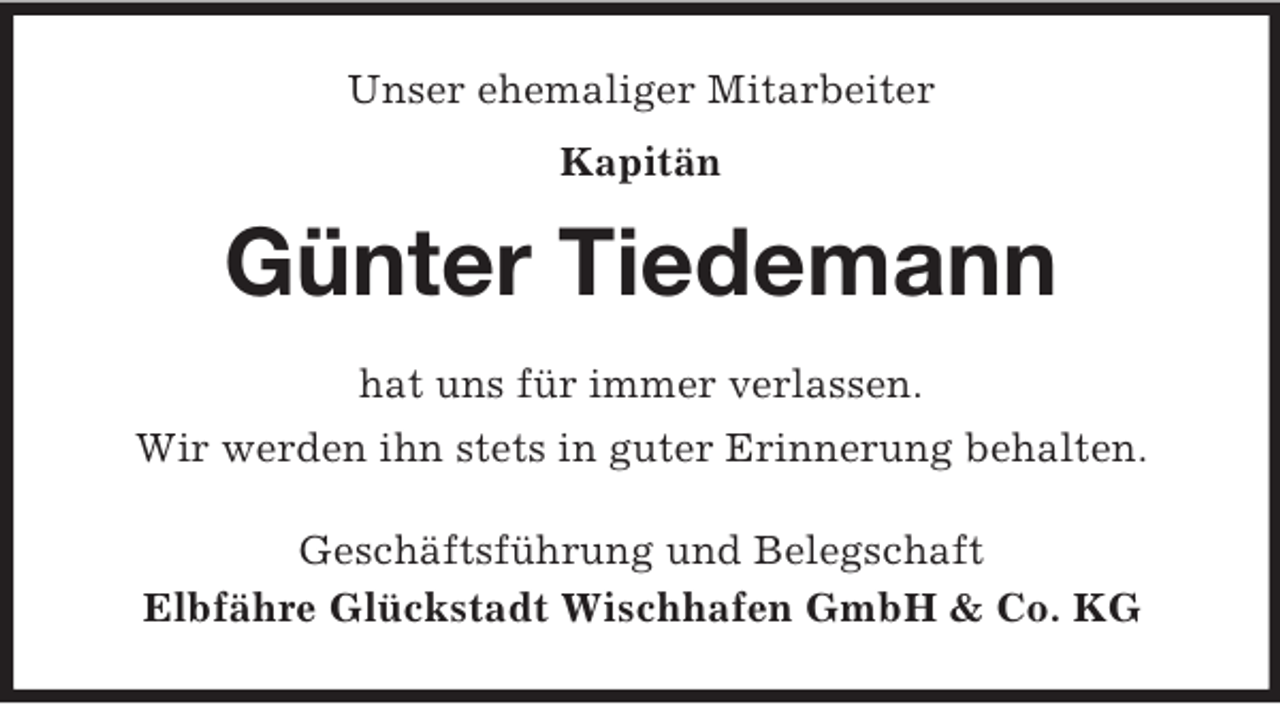 <p>Unser ehemaliger Mitarbeiter<br />Kapitän<br />Günter Tiedemann<br />hat uns für immer verlassen.<br />Wir werden ihn stets in guter Erinnerung behalten.<br />Geschäftsführung und Belegschaft<br />Elbfähre Glückstadt Wischhafen GmbH</p>