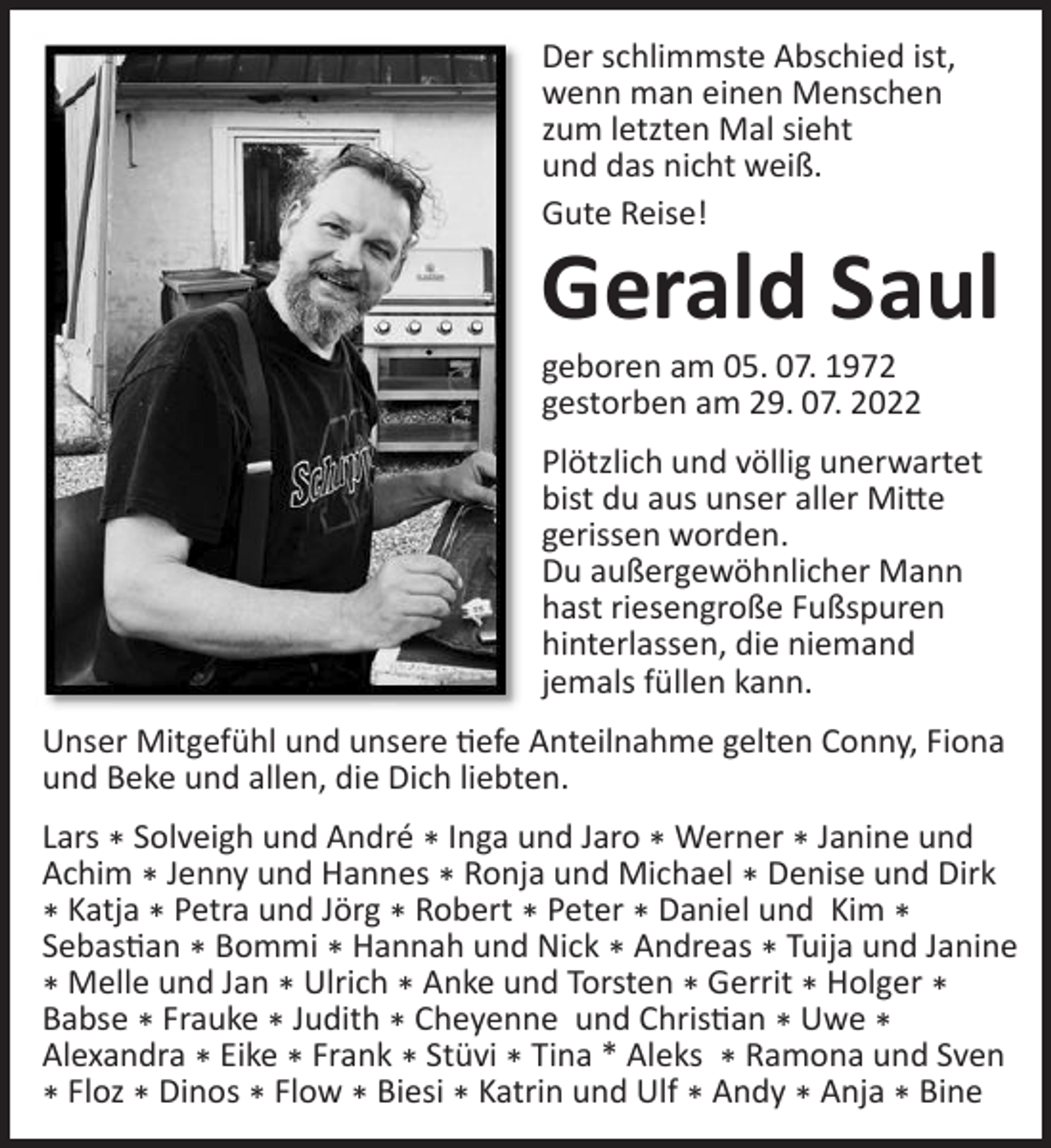 <p>Der schlimmste Abschied ist, wenn man einen Menschen zum letzten Mal sieht und das nicht weiß.</p>
<p>Gute Reise!<br />Gerald Saul<br />Geboren am 05.07.1972 * gestorben am 29.07.2022</p>
<p>Plötzlich und völlig unerwartet bist du aus unser aller Mitte gerissen worden. Du außergewöhnlicher Mann hast riesengroße Fußspuren hinterlassen, die niemand jemals füllen kann.</p>
<p>Unser Mitgefühl und unsere tiefe Anteilnahme gelten Conny, Fiona und Beke und alle, die Dich liebten.</p>
<p>Lars * Solveigh und André * Inga und Jaro * Werner * Janine und Achim * Jenny und Hannes * Ronja und Michael * Denise und Dirk * Katja * Petra und Jörg * Robert * Peter * Daniel und Kim * Sebastian * Bommi * Hannah und Nick* Andreas * Tuija und Janine * Melle und Jan * Ulrich * Anke und Torsten * Gerrit * Holger * Babse * Frauke * Judith * Cheyenne und Christian * Uwe * Alexandra * Eike * Frank * Stüvi * Tina * Aleks * Ramona und Sven * Floz * Dinos * Flow * Biesi * Katrin und Ulf * Andy * Anja * Bine</p>