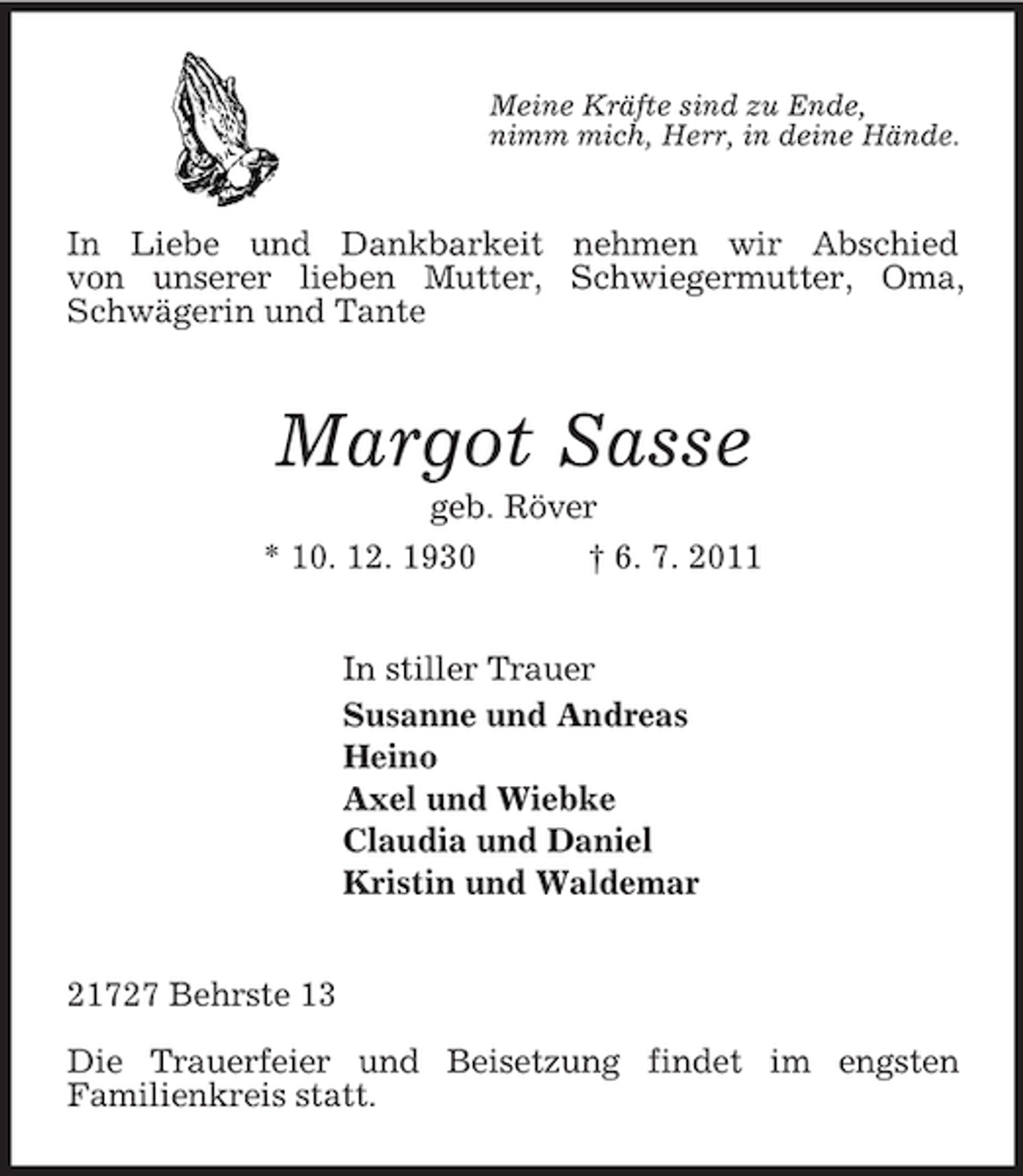 <p>Meine Kräfte sind zu Ende,<br />nimm mich, Herr, in deine Hände.<br />In Liebe und Dankbarkeit nehmen wir Abschied<br />von unserer lieben Mutter, Schwiegermutter, Oma, Schwägerin und Tante<br />Margot Sasse<br />geb. Röver<br />* 10. 12. 1930 † 6. 7. 2011<br />In stiller Trauer<br />Susanne und Andreas<br />Heino<br />Axel und Wiebke<br />Claudia und Daniel<br />Kristin und Waldemar<br />21727 Behrste 13</p><p>Die Trauerfeier und Beisetzung findet im engsten<br />Familienkreis statt.</p>