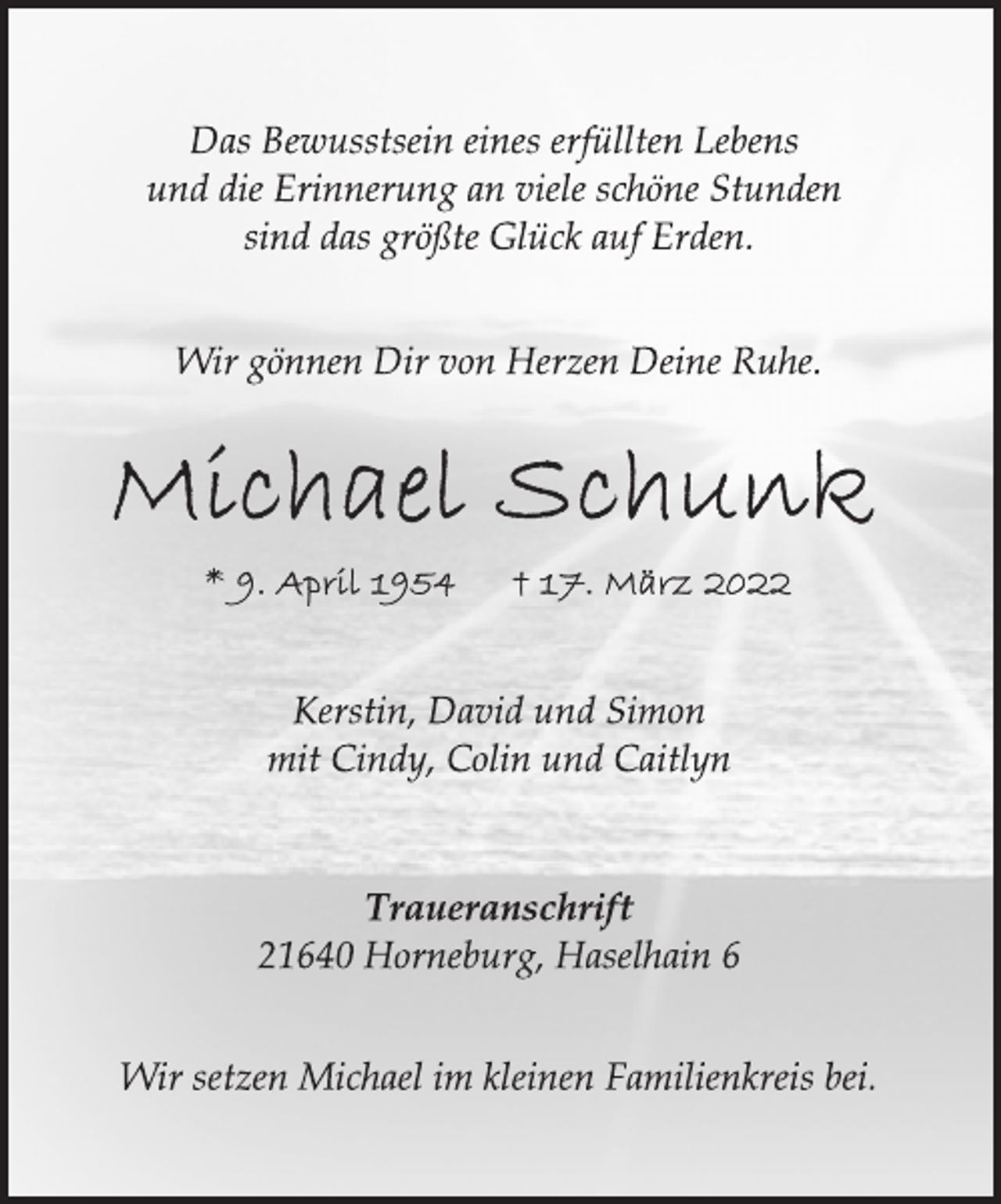 <p>Das Bewusstsein eines erfüllten Lebens<br />und die Erinnerung an viele schöne Stunden<br />sind das größte Glück auf Erden.<br />Wir gönnen Dir von Herzen Deine Ruhe.<br />Michael Schunk<br />9. April 1954<br />17. März 2022<br />Kerstin, David und Simon<br />mit Cindy, Colin und Caitlyn<br />Traueranschrift<br />21640 Horneburg, Haselhain 6<br />Wir setzen Michael im kleinen Familienkreis bei.</p>