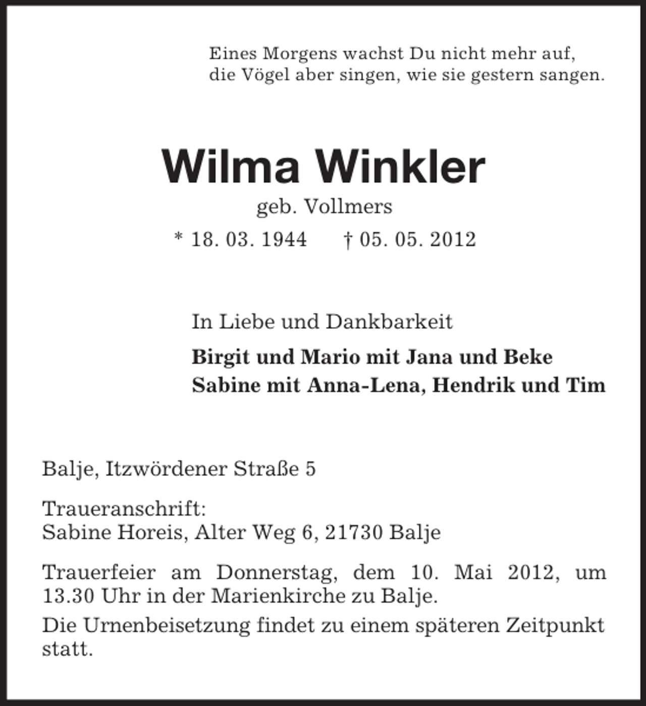 <p>Eines Morgens wachst Du nicht mehr auf,<br />die Vögel aber singen, wie sie gestern sangen.</p><p>Wilma Winkler<br />geb. Vollmers<br />* 18. 03. 1944</p><p>† 05. 05. 2012</p><p>In Liebe und Dankbarkeit<br />Birgit und Mario mit Jana und Beke<br />Sabine mit Anna-Lena, Hendrik und Tim</p><p>Balje, Itzwördener Straße 5<br />Traueranschrift:<br />Sabine Horeis, Alter Weg 6, 21730 Balje<br />Trauerfeier am Donnerstag, dem 10. Mai 2012, um<br />13.30 Uhr in der Marienkirche zu Balje.<br />Die Urnenbeisetzung findet zu einem späteren Zeitpunkt<br />statt.</p>