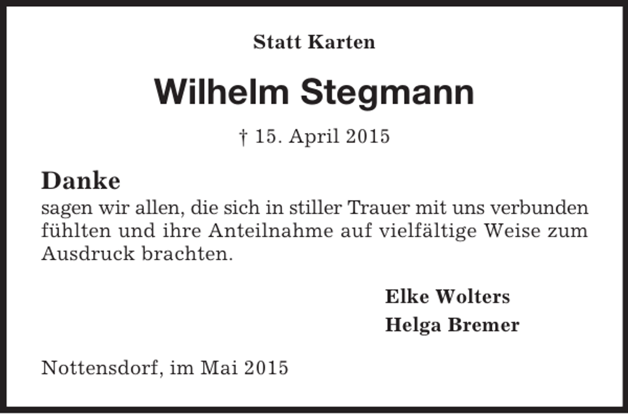 <p>Statt Karten<br />Wilhelm Stegmann<br />† 15. April 2015<br />Danke<br />sagen wir allen, die sich in stiller Trauer mit uns verbunden fühlten und ihre Anteilnahme auf vielfältige Weise zum Ausdruck brachten.<br />Elke Wolters<br />Helga Bremer<br />Nottensdorf, im Mai 2015</p>