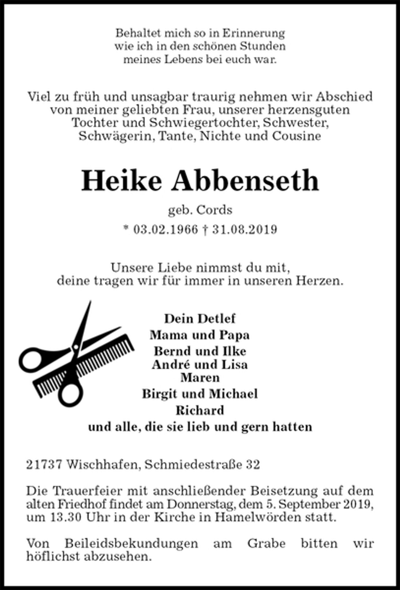 <p>Behaltet mich so in Erinnerung<br />wie ich in den schönen Stunden<br />meines Lebens bei euch war.<br />Viel zu früh und unsagbar traurig nehmen wir Abschied von meiner geliebten Frau, unserer herzensguten<br />Tochter und Schwiegertochter, Schwester,<br />Schwägerin, Tante, Nichte und Cousine<br />Heike Abbenseth<br />geb. Cords<br />* 03.02.1966 † 31.08.2019<br />Unsere Liebe nimmst du mit,<br />deine tragen wir für immer in unseren Herzen.<br />Dein Detlef<br />Mama und Papa<br />Bernd und Ilke<br />André und Lisa<br />Maren<br />Birgit und Michael<br />Richard<br />und alle, die sie lieb und gern hatten<br />21737 Wischhafen, Schmiedestraße 32</p><p>Die Trauerfeier mit anschließender Beisetzung auf dem<br />alten Friedhof findet am Donnerstag, dem 5. September 2019,<br />um 13.30 Uhr in der Kirche in Hamelwörden statt.</p><p>Von Beileidsbekundungen am Grabe bitten wir<br />höflichst abzusehen.</p>