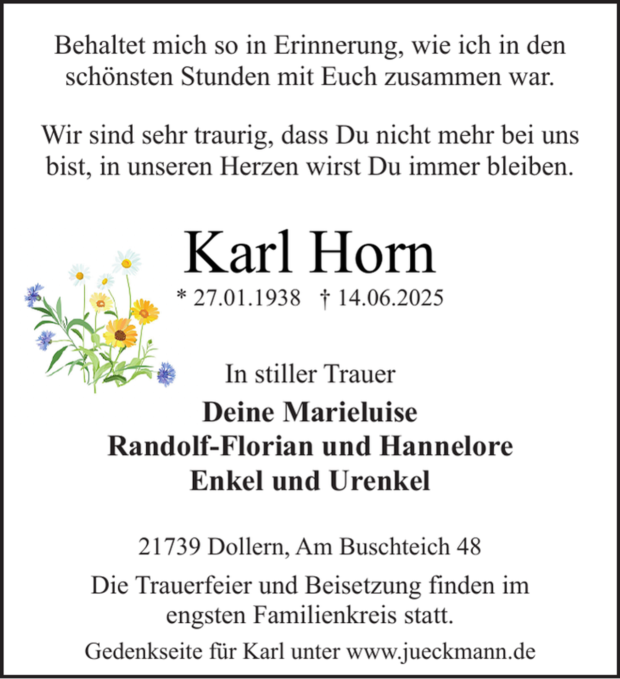 <p>Behaltet mich so in Erinnerung, wie ich in den<br />schönsten Stunden mit Euch zusammen war.<br />Wir sind sehr traurig, dass Du nicht mehr bei uns<br />bist, in unseren Herzen wirst Du immer bleiben.</p><p>Karl Horn</p><p>* 27.01.1938 † 14.06.2025</p><p>In stiller Trauer</p><p>Deine Marieluise<br />Randolf-Florian und Hannelore<br />Enkel und Urenkel<br />21739 Dollern, Am Buschteich 48</p><p>Die Trauerfeier und Beisetzung finden im<br />engsten Familienkreis statt.<br />Gedenkseite für Karl unter www.jueckmann.de</p>