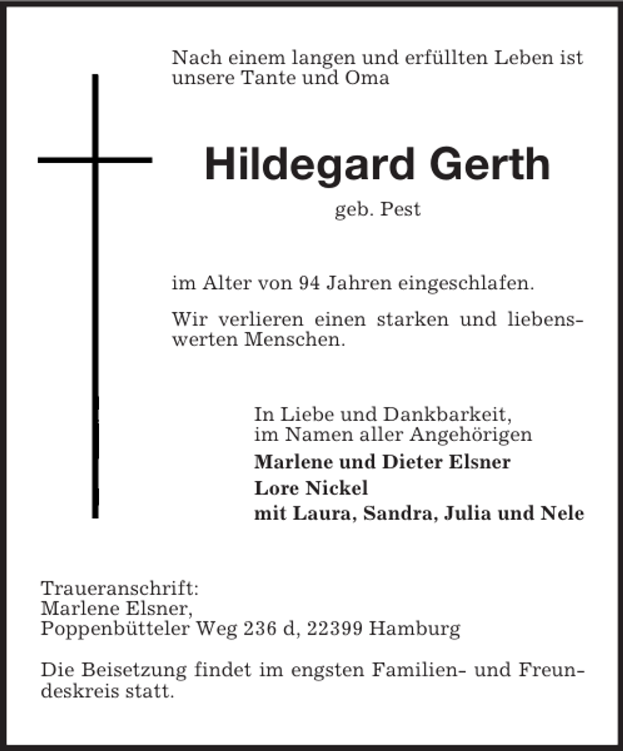 <p>Nach einem langen und erfüllten Leben ist<br />unsere Tante und Oma</p><p>Hildegard Gerth<br />geb. Pest</p><p>im Alter von 94 Jahren eingeschlafen.<br />Wir verlieren einen starken und liebenswerten Menschen.</p><p>In Liebe und Dankbarkeit,<br />im Namen aller Angehörigen<br />Marlene und Dieter Elsner<br />Lore Nickel<br />mit Laura, Sandra, Julia und Nele</p><p>Traueranschrift:<br />Marlene Elsner,<br />Poppenbütteler Weg 236 d, 22399 Hamburg<br />Die Beisetzung findet im engsten Familien- und Freundeskreis statt.</p>