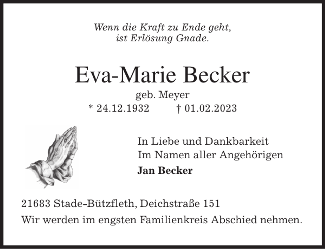 <p>Wenn die Kraft zu Ende geht,<br />ist Erlösung Gnade.<br />Eva-Marie Becker<br />geb. Meyer<br />* 24.12.1932 † 01.02.2023<br />In Liebe und Dankbarkeit<br />Im Namen aller Angehörigen<br />Jan Becker<br />21683 Stade-Bützfleth, Deichstraße 151<br />Wir werden im engsten Familienkreis Abschied nehmen.</p>