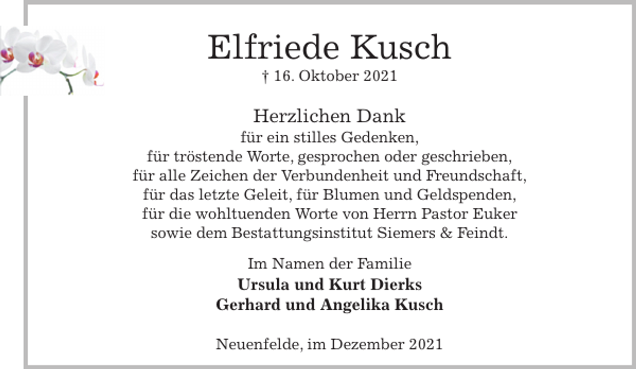 <p>Elfriede Kusch<br />† 16. Oktober 2021<br />Herzlichen Dank<br />für ein stilles Gedenken,<br />für tröstende Worte, gesprochen oder geschrieben,<br />für alle Zeichen der Verbundenheit und Freundschaft,<br />für das letzte Geleit, für Blumen und Geldspenden,<br />für die wohltuenden Worte von Herrn Pastor Euker<br />sowie dem Bestattungsinstitut Siemers &amp; Feindt.</p>
<p>Im Namen der Familie<br />Ursula und Kurt Dierks<br />Gerhard und Angelika Kusch<br />Neuenfelde, im Dezember 2021</p>